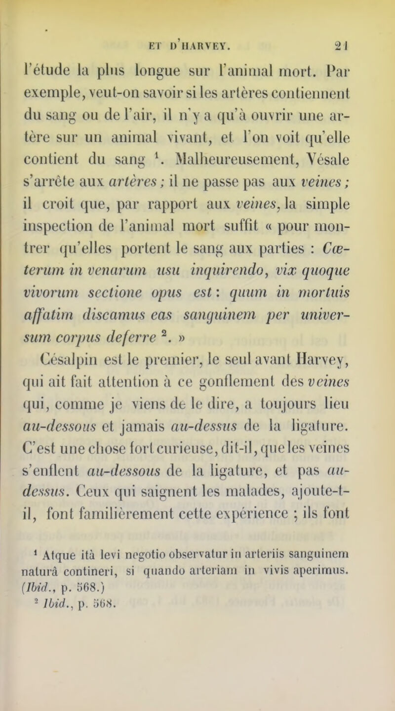 l'étude la plus longue sur ranimai mort. Par exemple, veut-on savoir si les artères contiennent du sang ou de l'air, il n'y a qu'à ouvrir une ar- tère sur un animal vivant, et l'on voit qu'elle contient du sang ^ Malheureusement, Vésale s'arrête aux artères ; il ne passe pas aux veines ; il croit que, par rapport aux veines, la simple inspection de l'animal mort suffit « pour mon- trer (ju'elles portent le sang aux parties : Cœ- teriim in venarum nsu inquirendo, vix qiioqiie vivorum scctione opiis est : qiium in mortiiis affatim discamus eas sanguinem per nniver- siim corpus déferre ^. » Césalpin est le premier, le seul avant Harvey, qui ait fait attention à ce gonflement des veines (\u\, comme je viens de le dire, a toujours lieu au-dessous et jamais au-dessus de la ligature. C'est une chose fortcurieuse, dit-il, que les veines s'enflent au-dessous de la ligature, et pas au- dessus. Ceux qui saignent les malades, ajoute-t- il, font familièrement cette expérience ; ils font * Afque ità levi negotio observatur in arteriis sanguinem nalurà contineri, si quando aiteriam in vivis aperimiis. (Ibid., p. 568.) - Ibid., p. îili.S.