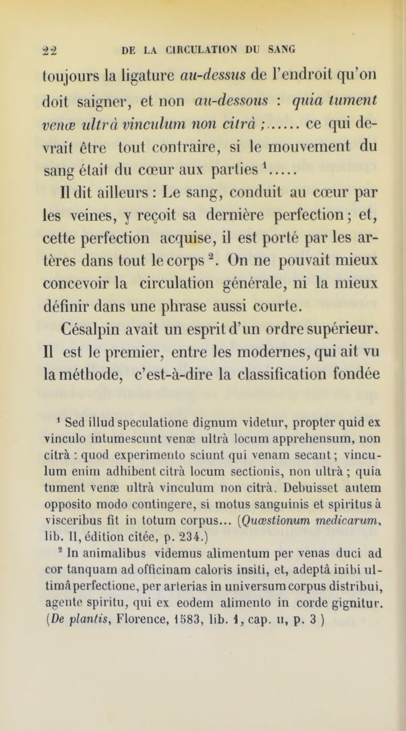 toujours la ligature au-dessus de l'endroit qu'on doit saigner, et non au-dessous : quia tument venœ ultrà vincidum non cilrà ; ce qui de- vrait être tout contraire, si le mouvement du sang était du cœur aux parties * Il dit ailleurs : Le sang, conduit au cœur par les veines, y reçoit sa dernière perfection; et, cette perfection acquise, il est porté par les ar- tères dans tout le corps ^. On ne pouvait mieux concevoir la circulation générale, ni la mieux définir dans une phrase aussi courte. Césalpin avait un esprit d'un ordre supérieur. Il est le premier, entre les modernes, qui ait vu la méthode, c'est-à-dire la classification fondée ^ Sed illud speculatione dignum \idetur, proptcrquid ex ■vinculo intumescunt venae ultrà locum apprehensum, non citrà : quod experimeiito sciunt qui venam sécant; vincu- lum enim adhibent citrà locum sectionis, non ultrà ; quia tument venœ ultrà vinculum non citrà. Debuisset anlem opposito modo contingere, si motus sanguinis et spiritus à visceribus fit in totum corpus... [Quœstionum medicarum, lib. Il, édition citée, p. 234.) ^ In animalibus videmus alimentum per venas duci ad cor tanquam ad officinam caloi is insiti, et, adeptà inibi ul- timâperfectione, per arlerias in universum corpus distribui, agente spiritu, qui ex eodem alimento in corde gignitur.