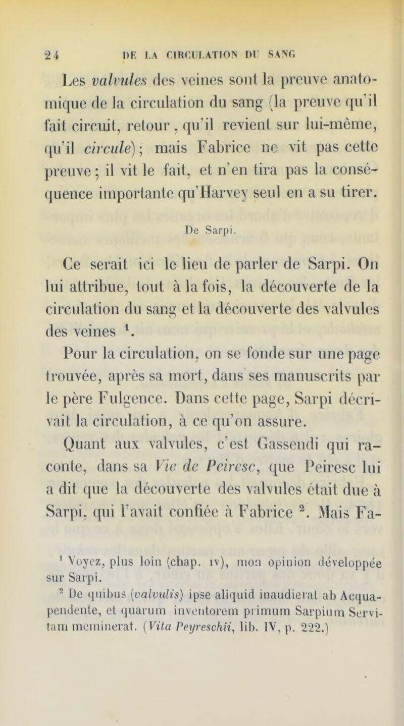 Les valvules des veines sont la preuve anato- mique de la circulation du sang (la preuve qu'il fait circuit, retour , qu'il revient sur lui-même, qu'il circule) ; mais Fabrice ne vit pas cette preuve ; il vit le fait, et n'en tira pas la consé- quence importante qu'Harvey seul en a su tirer. De Sarpi. Ce serait ici le lieu de parler de Sarpi. On lui attribue, tout à la fois, la découverte de la circulation du san^ et la découverte des valvules des veines Pour la circulation, on se fonde sur une page trouvée, après sa mort, dans ses manuscrits par le père Fulgence. Dans cette page, Sarpi décri- vait la circulation, à ce qu'on assure. Quant aux valvules, c'est Gassendi qui ra- conte, dans sa Vie de Peircsc, que Peiresc lui a dit que la découverte des valvules était due à Sarpi, (jui l'avait confiée à Fabrice ^. Mais Fa- ' Voyez, plus loin (chap. iv), mon opinion développée sur Sarpi, - De (|iiil)us [valvuUs) ipse aliquid inaudiei.il ab Ac(jua- pendenle, et fjuarum invetitorem primum Sarpiuin Sorvi- tam moniinerat. [Vila Peyreschii, lib. IV, p. 222.)
