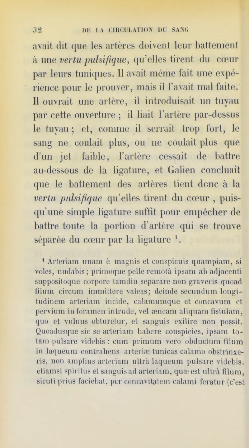 :]''> ni' !,.V CIRCL'LATION DL SAN(; avait dit que les artères doivent leur batlenient à une vertu pulsifique, qu'elles tirent du cœur par leurs tuniques. Il avait même fait une expé- rience pour le prouver, mais il l'avait mal faite. Il ouvrait une artère, il introduisait un tuyau par cette ouverture ; il liait l'artère par-dessus le tuyau ; et, comme il serrait trop fort, le sang ne coulait plus, ou ne coulait plus que d'un jet faible, l'artère cessait de battre au-dessous de la ligature, et Galien concluait que le battement des artères tient donc à la vertu pulsifique qu'elles tirent du cœur , puis- qu'une simple ligature suffit pour empêcher de battre toute la portion d'artère qui se trouve séparée du cœur par la ligature ^ * Arteriam unam c magnis et conspicuis quampiam, si voles, niidabis; priinoque pelle remotà ipsam ab adjacenti supposiloque corpoie lamdiu sepaiare non graveris quoad filiim circum immillere valeas; deinde secundum longi- tudinem arteriam iiicido, calaniumque et concavum et pervium in loramen intrude, vel aenoani aliqnarn fislulam, quo et vulnus oblurctur, et saiiguis exilire non possit. Quoadusque sic se arteriam habere conspicies, ipsam to- tain pulsare vidobis : cum priinum vero obduclum lilum in laqueum conlrahcns artei iœ tunicas calamo obstrinxe- ris, non amplius arteriam ultrà laqueum })ulsare videbis, eliamsi spiritus et sanguis ad arteriam, quœ est ultrà filum, sicuti prius facicbat, per concavilalem calami Icratur (c'est