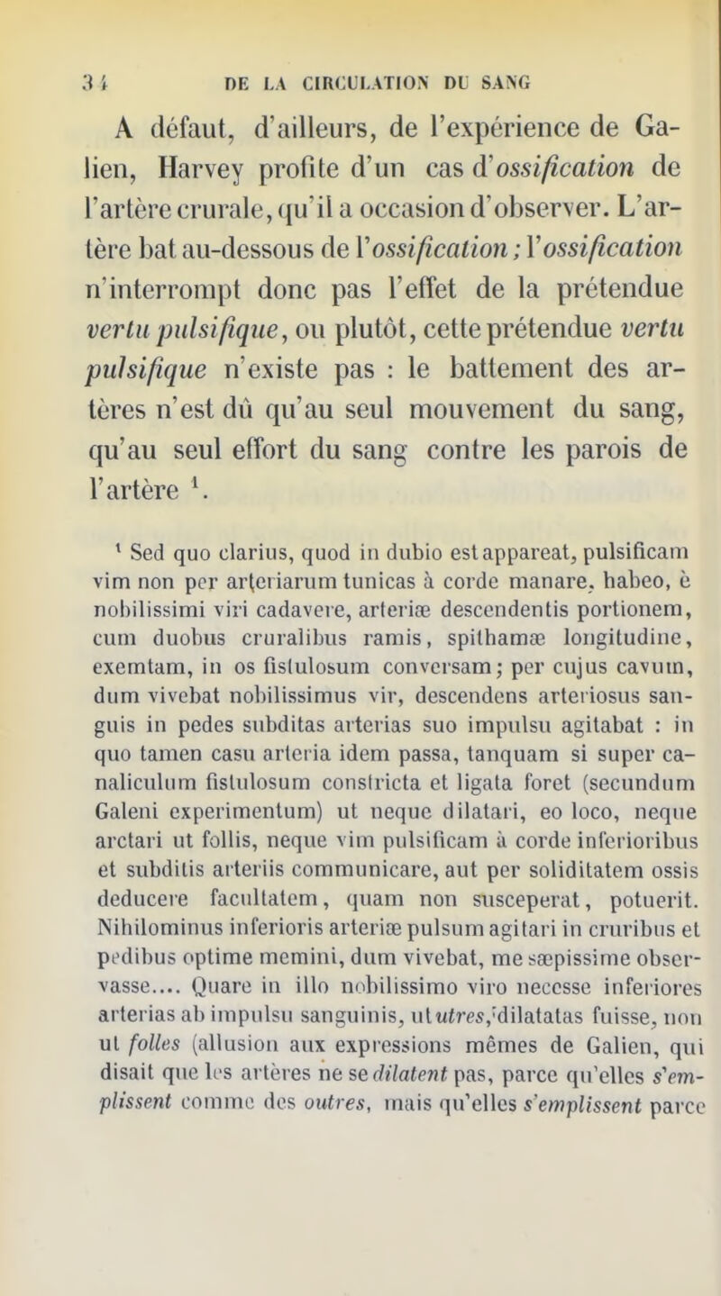 A défaut, d'ailleurs, de l'expérience de Ga- lien, Harvey profite d'un cas d'ossification de l'artère crurale, qu'il a occasion d'observer. L'ar- tère bat au-dessous de Y ossification ; V ossification n'interrompt donc pas l'effet de la prétendue vertu pulsifiqiie, ou plutôt, cette prétendue vertu pulsifique n'existe pas : le battement des ar- tères n'est dû qu'au seul mouvement du sang, qu'au seul effort du sang contre les parois de l'artère K * Sed quo clarius, quod in dubio estappareat, pulsificam vim non pcr arteriariim tunicas à corde manare. habeo, è nobilissimi viii cadaveie, arteriœ descendentis portionem, cum duobus cruralibiis ramis, spithamae longitudine, exemtam, in os fislulosum conversam; per cujus cavutn, dum vivcbat nobilissimus viv, descendens arteriosus san- guis in pedes subditas arteiias suo impulsu agitabat : in quo tamen casu arleria idem passa, tanquam si super ca- nalicuUim fisUilosum consiricta et ligata foret (secundum Galeni experimenlum) ut neque dilatari, eo loco, neque arctari ut follis, neque vim pulsificam à corde infcrioribus et subditis arteriis communicare, aut per soliditatem ossis deducere facullatcm, quam non susceperat, potuerit. Nihilominus inferioris arteriœ pulsum agitari in cruribus et pedibus optime memini, dum vivebat, me sœpissime obser- vasse.... Quare in illo nobilissimo viro neccsse infei iores arterias ab impulsu sanguinis, ul«tres,'dilatatas fuisse, non ut folles (allusion aux expressions mêmes de Galien, qui disait que les artères ne sedilatent pas, parce qu'elles s'em- plissent comme des outres, mais qu'elles s'emplissent parce