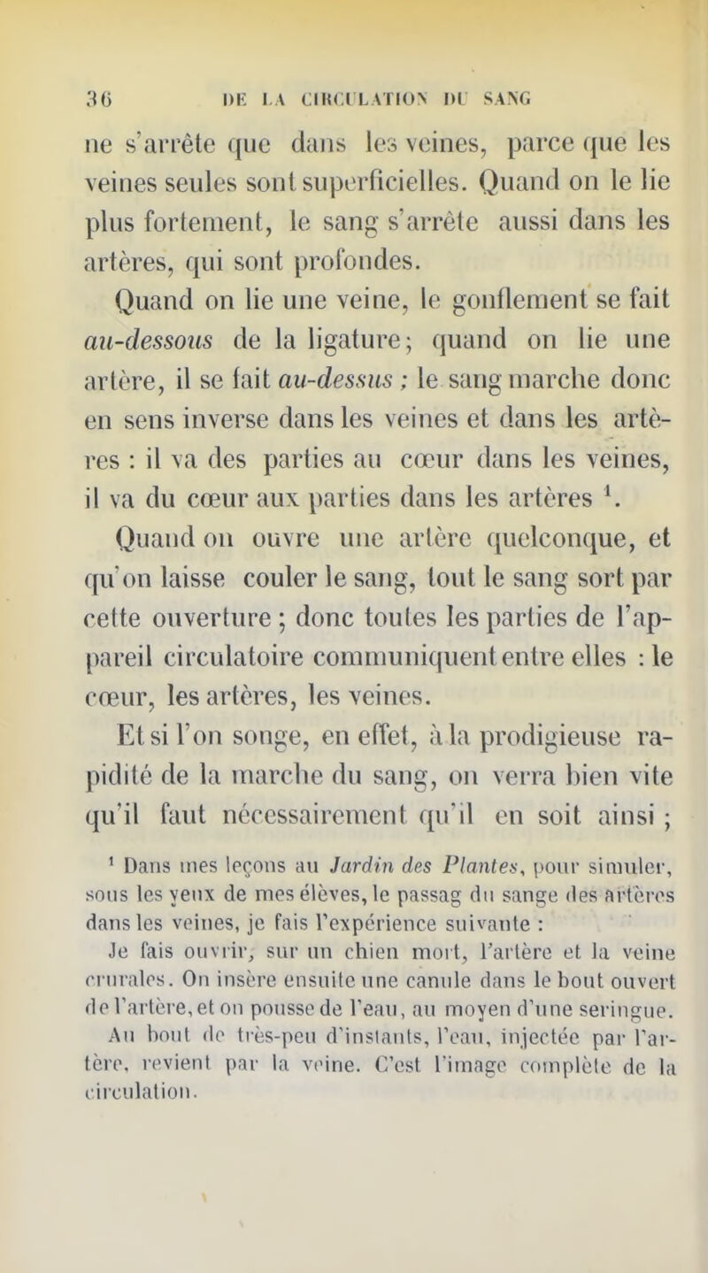 ne s'arrête que dans les veines, parce que les veines seules sonlsu|3erficielles. Quand on le lie plus fortement, le sang s'arrête aussi dans les artères, qui sont profondes. Quand on lie une veine, le gonflement se fait au-dessous de la ligature; quand on lie une artère, il se fait au-dessus ; le sang marche donc en sens inverse dans les veines et dans les artè- res : il va des parties au cœur dans les veines, il va du cœur aux parties dans les artères Quand on ouvre imc artère quelconque, et qu'on laisse couler le sang, tout le sang sort par cette ouverture ; donc toutes les parties de l'ap- pareil circulatoire communiquent entre elles :1e cœur, les artères, les veines. Et si l'on songe, en effet, à la prodigieuse ra- pidité de la marche du sang, on verra hien vite qu'il faut nécessairement qu'il en soit ainsi ; ' Dans mes leçons au Jardin des Plante}<, pour simuler, sons les yeux de mes élèves, le passag du sange des artères dans les veines, je fais rexpérience suivante : Je fais ouvrir, sur un chien mort, l'artère et la veine crurales. On insère ensuite une canule dans le bout ouvert de l'artère, et on pousse de Veau, au moyen d'une seringue. An bout do très-peu d'inslanis. Peau, injectée par Tar- tèro. revient par la veine. C'est l'image complète de la circulation.