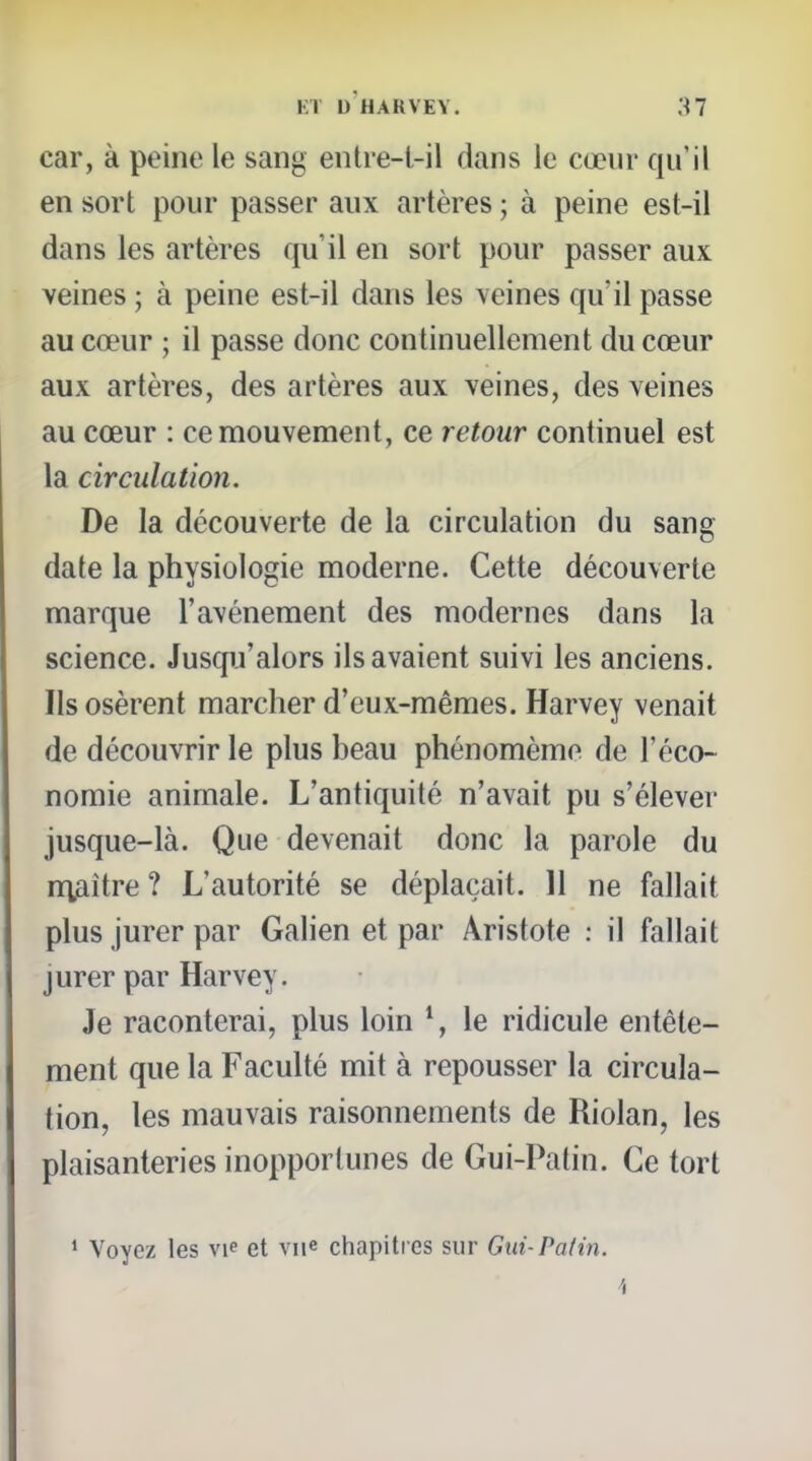 car, à peine le sang entre-l-il dans le cœur qu'il en sort pour passer aux artères ; à peine est-il dans les artères qu'il en sort pour passer aux veines ; à peine est-il dans les veines qu'il passe au cœur ; il passe donc continuellement du cœur aux artères, des artères aux veines, des veines au cœur : ce mouvement, ce retour continuel est la circulation. De la découverte de la circulation du sang date la physiologie moderne. Cette découverte marque l'avènement des modernes dans la science. Jusqu'alors ils avaient suivi les anciens. Ils osèrent marcher d'eux-mêmes. Harvey venait de découvrir le plus beau phénomèmo de l'éco- nomie animale. L'antiquité n'avait pu s'élever jusque-là. Que devenait donc la parole du n^fiître ? L'autorité se déplaçait. 11 ne fallait plus jurer par Galien et par Aristote : il fallait jurer par Harvey. Je raconterai, plus loin ^, le ridicule entête- ment que la Faculté mit à repousser la circula- tion, les mauvais raisonnements de Riolan, les plaisanteries inopportunes de Gui-Patin. Ce tort • Voyez les vie et vn« chapitres sur Gui-Patin. 4