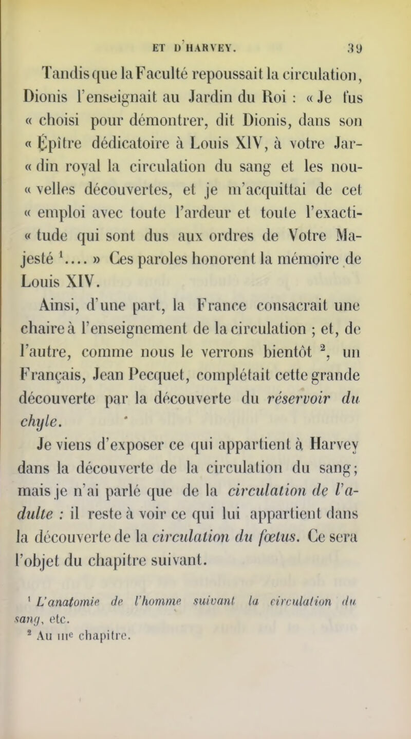 Tandis ([ue la Faculté repoussait la circulation, Dionis l'enseignait au Jardin du Roi : « Je tus « choisi pour démontrer, dit Dionis, dans son « Êpître dédicatoire à Louis XIV, à votre Jar- « din royal la circulation du sang et les nou- « velles découvertes, et je m'acquittai de cet « emploi avec toute l'ardeur et toule l'exacti- « tude qui sont dus aux ordres de Votre Ma- jesté ' » Ces paroles honorent la mémoire de Louis XIV. Ainsi, d'une part, la France consacrait une chaire à l'enseignement de la circulation ; et, de l'autre, comme nous le verrons bientôt ^. un Français, Jean Pecquet, complétait cette grande découverte par la découverte du réservoir du chyle. Je viens d'exposer ce (jui appartient à Harvey dans la découverte de la circulation du sang; mais Je n'ai parlé que de la circulation de Va- dulle : il reste à voir ce qui lui appartient dans la découverte de la circidalion du fœtus. Ce sera l'objet du chapitre suivant. ' L'anatomic de l'homniP suivant la eimdation du. sany, otc. * Au me chapitre.