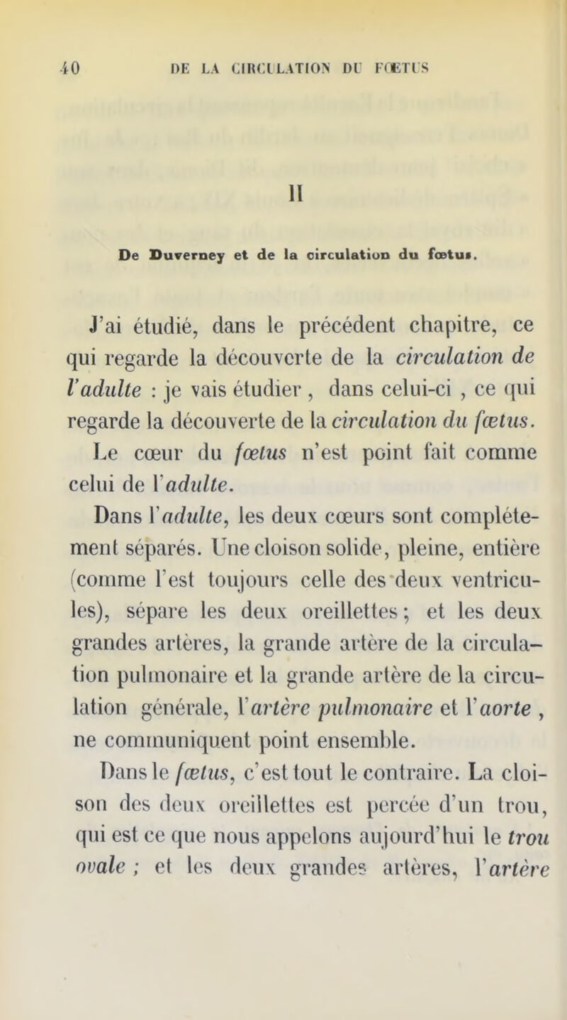 II De Duverney et de la oirculatiun du fœtu*. J'ai étudié, dans le précédent chapitre, ce qui regarde la découverte de la circulation de l'adulte : je vais étudier , dans celui-ci , ce qui regarde la découverte de la circulation du fœtus. Le cœur du fœtus n'est point fait comme celui de Y adulte. Dans Y adulte, les deux cœurs sont complète- ment séparés. Une cloison solide, pleine, entière (comme l'est toujours celle des deux ventricu- les), sépare les deux oreillettes ; et les deux grandes artères, la grande artère de la circula- tion pulmonaire et la grande artère de la circu- lation générale, Y artère pulmonaire et Y aorte , ne communiquent point ensemble. Dam \e fœtus, c'est tout le contraire. La cloi- son des deux oreillettes est percée d'un trou, qui est ce que nous appelons aujourd'hui le trou ovale ; et les deux grande? artères, Yartère