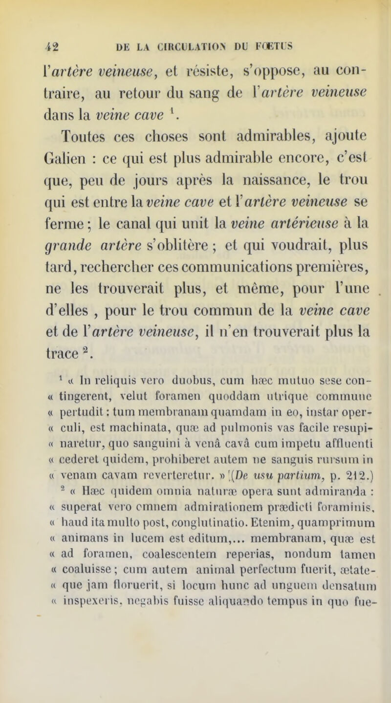 Vartère veineuse, et résiste, s'oppose, au con- traire, au retour du sang de Y artère veineuse dans la veine cave ^. Toutes ces choses sont admirables, ajoute Galien : ce qui est plus admirable encore, c'est que, peu de jours après la naissance, le trou qui est entre \di veine cave et V artère veineuse se ferme ; le canal qui unit la veine artérieuse à la grande artère s'oblitère ; et qui voudrait, plus tard, rechercher ces communications premières, ne les trouverait plus, et même, pour l'une d'elles , pour le trou commun de la veine cave et de Vartère veineuse, il n'en trouverait plus la trace ^. * u In reliquis vero duobus, cum hrec muluo sese con- « tingerent, vehit foramen quoddain iihiquc commune « pei tudit : tum membranam qiiamdam in eo, instar oper- « culi, est machinata, qnœ ad pulmonis vas facile resupi- (( naretnr, quo sanguini à venâ cavâ cum impetu afflnenti « cederel quidem, prohiberai autem ne sanguis rnrsnm in « venam cavam reverlcretnr. » .(De usu pariium, p. 212.) - « Hœc quidem omnia nalma^ opéra sunt admiranda : « superat vero cmnem admiralionem prœdicli foraniinis, « haud ita multo post, conglulinatio. Etenim, quamprimum « animans in lucem est editum,... membranam, quse est « ad foramen, coalescentem reperias, nondum tamen « coaluisse ; cum autem animal perfectum fuerit, œlate- « que jam florucrit, si locum hune ad ungueni donsatum H inspexeris. ncgabis fuisse aliquando tcmpus in quo fue-