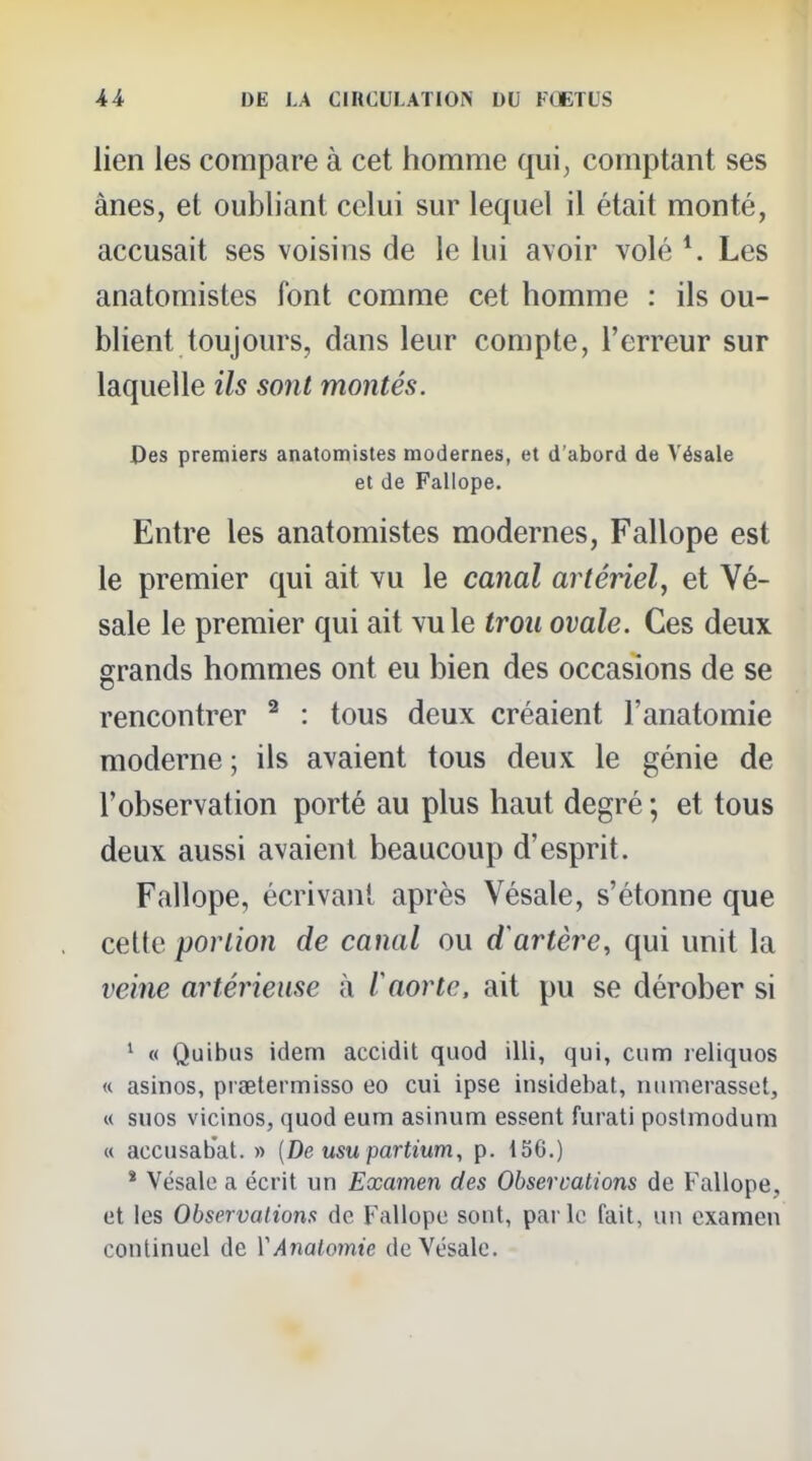 lien les compare à cet homme qui^ comptant ses ânes, et oubliant celui sur lequel il était monté, accusait ses voisins de le lui avoir volé Les anatomistes font comme cet homme : ils ou- blient toujours, dans leur compte, l'erreur sur laquelle ils sont montés. Des premiers anatomistes modernes, et d'abord de Vésale et de Fallope. Entre les anatomistes modernes, Fallope est le premier qui ait vu le catial artériel, et Vé- sale le premier qui ait vu le trou ovale. Ces deux grands hommes ont eu bien des occasions de se rencontrer ^ : tous deux créaient l'anatomie moderne ; ils avaient tous deux le génie de l'observation porté au plus haut degré ; et tous deux aussi avaient beaucoup d'esprit. Fallope, écrivant après Vésale, s'étonne que ceite portion de canal ou d'artère, qui unit la veine artériense à laorte, ait pu se dérober si ' « Quibus idem accidit quod illi, qui, cum reliques « asinos, praetermisso eo cui ipse insidebat, luimerasset, « suos vicinos, quod eum asinum essent furati postmodum « accusab'at. » (De usu partium, p. ISO.) * Vésale a écrit un Examen des Obsercations de Fallope, et les Observations de Fallope sont, parle fait, un examen continuel de VAnatomie de Vésale.