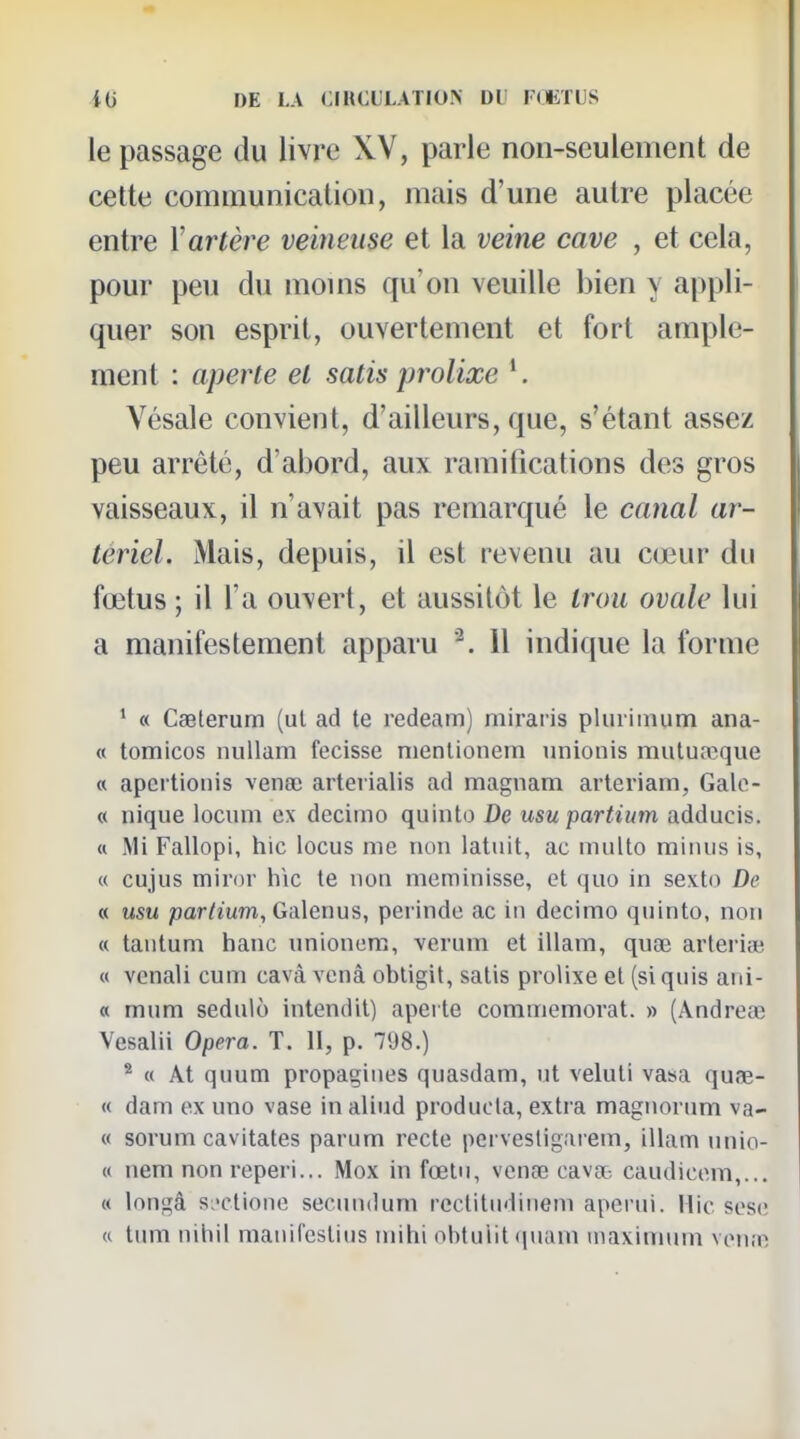 le passage du livre XV, parle non-seulement de cette communication, mais d'une autre placée entre Vartère veineuse et la veine cave , et cela, pour peu du moms qu'on veuille bien y appli- quer son esprit, ouvertement et fort ample- ment : aperte et satis prolixe Vésale convient, d'ailleurs, que, s'étant assez peu arrêté, d'abord, aux ramifications des gros vaisseaux, il n'avait pas remarqué le canal ar- tériel. Mais, depuis, il est revenu au cœur du fœtus ; il l'a ouvert, et aussitôt le trou ovale lui a manifestement apparu Il indique la forme ' « Caeterum (ul ad te redeam) miraris pluiiinum ana- « tomicos nuUam fecisse nienlionem iinionis muluœque « apertioiiis vena} arterialis ad magnam arleriam, Galo- « nique locum ex decimo quinto De usu partium adducis. « iMi Fallopi, hic locus me non latiiit, ac multo minus is, « cujus miror h\c te non meminisse, et quo in sexto De « usu partium, Galenus, perinde ac in decimo quinto, non « tantum hanc unionem, verum et illam, quse arterise « vcnali cum cavâ vcnâ obligit, satis prolixe et (si quis ani- « mum sednlô intendit) apei te commémorât. » (Andreœ Vesalii Opéra. T. 11, p. 7<J8.) ^ « AI quum propagines quasdam, ut veluti vasa quœ- « dam ex uno vase inaliud producta, extra magnorum va- « sorum cavitates parum recte pervesligarem, illam nnio- « nem non reperi... Mox in fœlu, venre cava- caudicem,... « longâ s;'ctione secundum rcctitndiiiem aperui. Mic sese <c tum nihil manilestius inihi obtuiit (jnam maximum ven;n