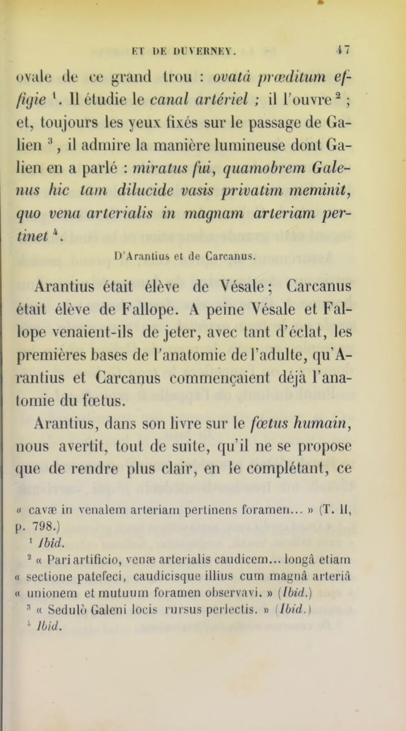 ovule lie ce grand Irou : ovatà prœditum ef- figie \ Il étudie le canal artériel ; il l'ouvre^ ; et, toujours les yeux fixés sur le passage de Ga- lien , il admire la manière lumineuse dont Ga- lien en a parlé : miratus fui, quamobrem Gale- nus hic lam dilucide vasis privatim meminit, quo venu arterialis in magnam arteriam per- tinet *. D'Aranlius et de Carcanus. Arantius était élève de Vésale ; Carcanus était élève de Fallope. A peine Vésale et Fal- lope venaient-ils de jeter, avec tant d'éclat, les premières bases de l'anatomie de l'adulte, qu'A- rantius et Carcanus commençaient déjà l'ana- tomie du fœtus. Arantius, dans son livre sur le fœtus humain, nous avertit, tout de suite, qu'il ne se propose que de rendre |>lus clair, en Je complétant, ce « cavœ in venalem arleriarn perlinens forameri... » (T. Il, [). 798.) ' /bld. ^ « Pari artificio, vcnae arterialis caudiceni... longà etiam « sectione pateCeci, caudicisque iliius cum magnà arleriâ « unionem etmutuum foiamen ohservavi. » [Ibid.) ^ « Sedulù Galeni locis nirsus pei iecUs. » ilbid.\ • Jbid.