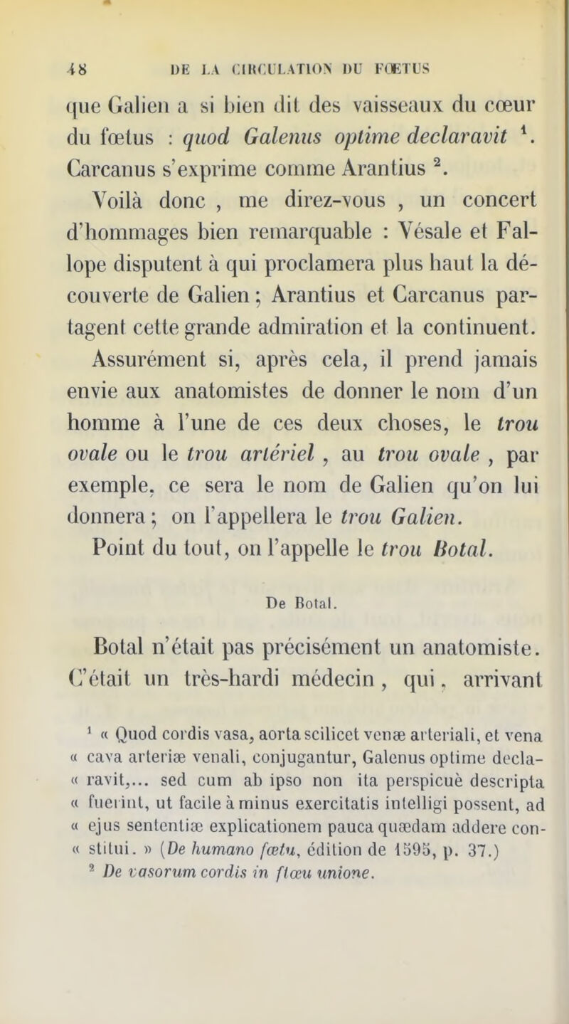 que Galien a si bien dit des vaisseaux du cœur du fœtus : quod Galenus oplime declaravit ^. Carcanus s'exprime comme Arantius ^. Voilà donc , me direz-vous , un concert d'hommages bien remarquable : Vésale et Fal- lope disputent à qui proclamera plus haut la dé- couverte de Galien ; Arantius et Carcanus par- tagent cette grande admiration et la continuent. Assurément si, après cela, il prend jamais envie aux anatomistes de donner le nom d'un homme à l'une de ces deux choses, le trou ovale ou le trou artériel , au trou ovale , par exemple, ce sera le nom de Galien qu'on lui donnera; on l'appellera le trou Galien. Point du tout, on l'appelle le trou Botal. De Botal. Botal n'était pas précisément un anatomiste. C'était un très-hardi médecin , qui. arrivant ' « Quod cordis vasa, aorta scilicet vcnae arteriali, et vena « cava arterise venali, conjugantur, Galenus oplime decla- « ravit,... sed cum ab ipso non ita perspicuè descripla « fuei iiil, ut facile à minus exercitatis inlelligi possent, ad « ejus senlcnliœ explicationem paucaquoedam addere con- « stilui. » (De humano fœtu, édition de 1595, p. 37.) ^ De vasorum cordis m ftœu unione.