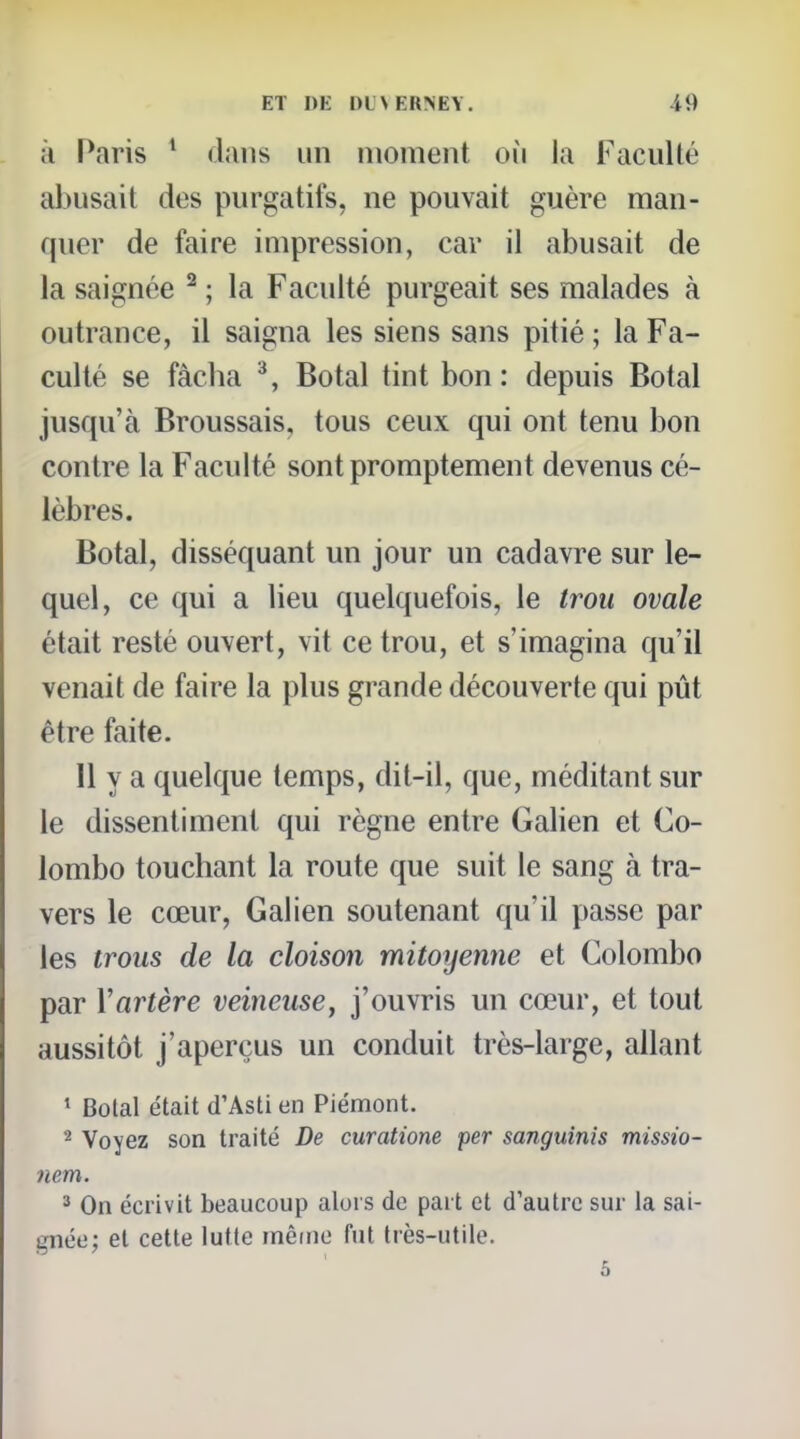 à Paris * dans un moment où la FacuUé abusait des purgatifs, ne pouvait guère man- quer de faire impression, car il abusait de la saignée ^ ; la Faculté purgeait ses malades à outrance, il saigna les siens sans pitié ; la Fa- culté se fâcha ^, Botal tint bon : depuis Botal jusqu'à Broussais, tous ceux qui ont tenu bon contre la Faculté sont promptement devenus cé- lèbres. Botal, disséquant un jour un cadavre sur le- quel, ce qui a lieu quelquefois, le trou ovale était resté ouvert, vit ce trou, et s'imagina qu'il venait de faire la plus grande découverte qui pût être faite. Il y a quelque temps, dit-il, que, méditant sur le dissentiment qui règne entre Galien et Co- lombo touchant la route que suit le sang à tra- vers le cœur, Galien soutenant qu'il passe par les trous de la cloison mitoyenne et Colombo par Vartère veineuse, j'ouvris un cœur, et tout aussitôt j'aperçus un conduit très-large, allant ' Botal était d'Asti en Piémont. 2 Voyez son traité De curatione per sanguinis missio- nem. ^ On écrivit beaucoup alors de part et d'autre sur la sai- gnée; et cette lutte même fut très-utile.