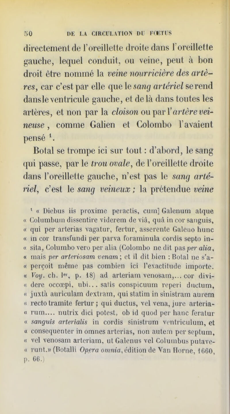 directement de l'oreillette droite dans l oreillette gauche, lequel conduit, ou veine, peut à bon droit être nommé la veine nourricière des artè- res, car c'est par elle que le sang artériel se rend dans le ventricule gauche, et de là dans toutes les artères, et non par la cloison ou i^ryVartère vei- neuse , comme Galien et Colombo l'avaient pensé ^ Botal se trompe ici sur tout : d'abord, le sang qui passe, par le trou ovale, de l'oreillette droite dans l'oreillette gauche, n'est pas le sang arté- nel, c'est le sang veineux ; la prétendue veine ' « Diebus iis proxime pei actis, curn] Galenum atque « Columhuin dissentire videiem de viâ, quâ in cor sanguis, « qui per arterias vagatur, fei tur, asserente Galeuo hune « in cor transfundi per parva foraminula cordis septo in- « sita, Columbo vero per alia (Colombo ne dit pas per alia, « mais per arteriosam venam ; et il dit bien : Botal ne s'a- « perçoit même pas combien ici rexactitude importe. « Voy. ch. l^', p. 18) ad arteriam venosam,... cor divi- <( dere occœpi, ubi... salis conspicuum reperi ductum, « juxtà auriculam dexlram, quistatim in sinistram aurem « recto tramite fertur; qui ductus, vel vena, jure arteria- « rum.... nutrix dici potesl, ob id quod per hanc feralur « sanguis arterialis in cordis sinisti um ventriculum, et « consequenter in omnes arterias, non autern per septum, « vel venosam arteriam, utGalenus vel Columbus putave- « runt.» (Botalli Opéra owma, édition de Van Horne, 1660, p. 66.)