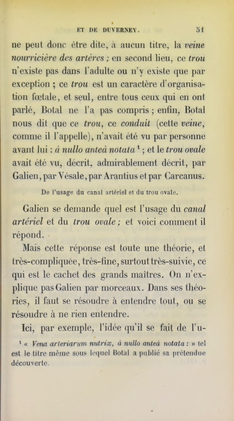 ne peut donc être dite, à aucun titre, la veine nourricière des artères ; en second lieu, ce trou n'existe pas dans l'adulte ou n'y existe que par exception ; ce trou est un caractère d'organisa- tion fœtale, et seul, entre tous ceux qui en ont parlé, Botal ne l'a pas compris ; enfin, Botal nous dit que ce trou, ce conduit (cette veine, comme il l'appelle), n'avait été vu par personne avant lui : à nidlo anieà notata * ; et le trou ovale avait été vu, décrit, admirablement décrit, par Galien, par Vésale, par Arantius et par Carcanus. De l'usage du canal artériel et du trou ovale. Galien se demande quel est l'usage du canal artéiiel et du trou ovale ; et voici comment il répond. Mais cette réponse est toute une théorie, et très-compliquée, très-fine, surtout très-suivie, ce qui est le cachet des grands maîtres. On n'ex- plique pas Galien par morceaux. Dans ses théo- ries, il faut se résoudre à entendre tout, ou se résoudre à ne rien entendre. Ici, par exemple, l'idée qu'il se fait de l'u- * « Vena arteriarum nutrix, à nnllo anteà notata : » le! est le titre même sous lequel Botal a publié sa picteiuliie découverte.