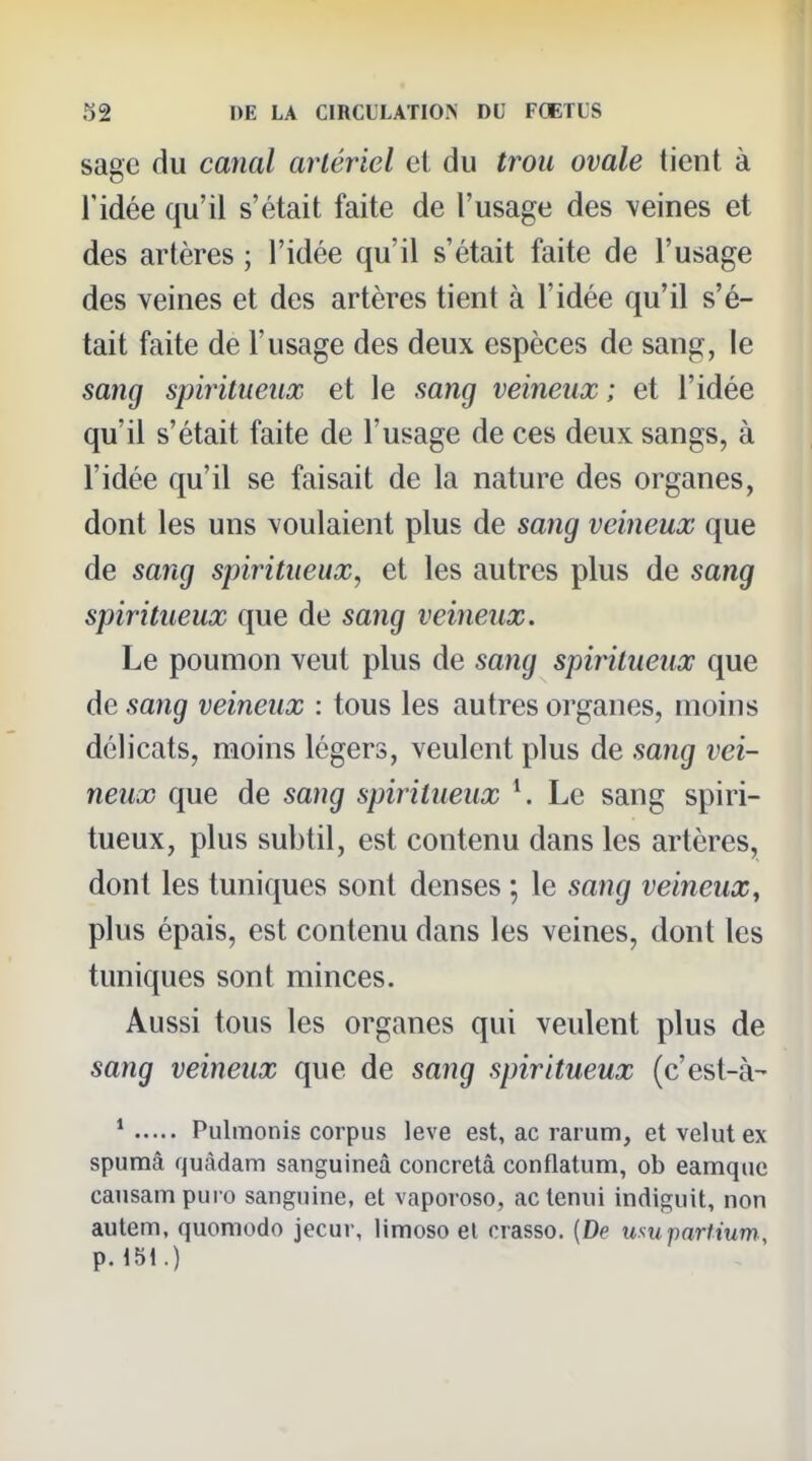 sage du canal artériel el du trou ovale tient à l'idée qu'il s'était faite de l'usage des veines et des artères ; l'idée qu'il s'était faite de l'usage des veines et des artères tient à l'idée qu'il s'é- tait faite de l'usage des deux espèces de sang, le sang spiritueux et le sang veineux; et l'idée qu'il s'était faite de l'usage de ces deux sangs, à l'idée qu'il se faisait de la nature des organes, dont les uns voulaient plus de sang veineux que de sang spiritueux, et les autres plus de sang spiritueux que de sang veineux. Le poumon veut plus de sang spiritueux que de sang veineux : tous les autres organes, moins délicats, moins légers, veulent plus de sang vei- neux que de sang spiritueux Le sang spiri- tueux, plus subtil, est contenu dans les artères, dont les tuniques sont denses ; le sang veineux, plus épais, est contenu dans les veines, dont les tuniques sont minces. Aussi tous les organes qui veulent plus de sang veineux que de sang spiritueux (c'est-à- * Pulmonis corpus levé est, ac rarum, et velut ex spumâ quàdam sanguineâ concretâ conflatum, ob eamque causam piiio sanguine, et vaporoso, actenni indiguit, non autem, quomodo jecur, limoso el crasso. {De losupartium, p.151.)