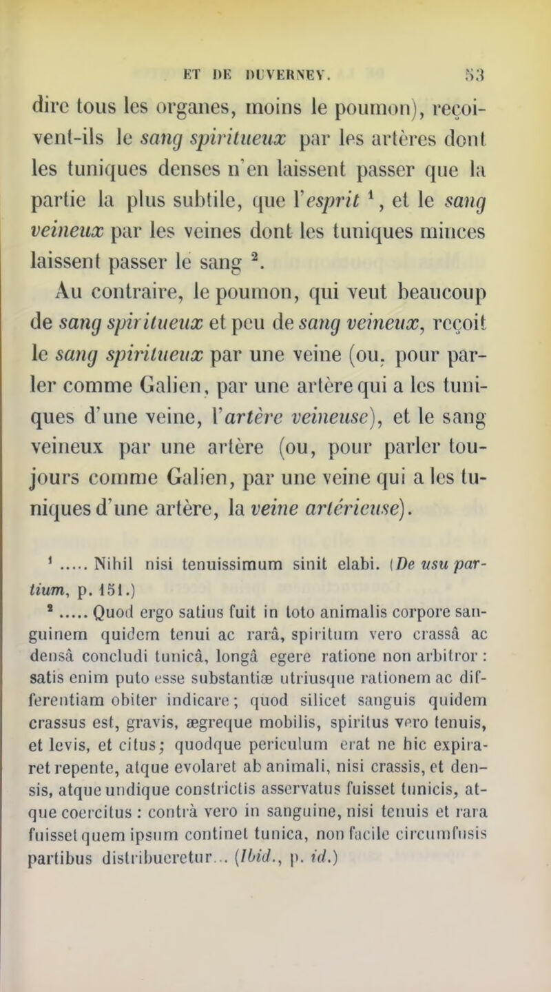 dire tous les organes, moins le poumon), reçoi- vent-ils le sang spiritueux par les artères dont les tuniques denses n'en laissent passer que la partie la plus subtile, que \esprit *, et le sang veineux par les veines dont les tuniques minces laissent passer le sang ^. Au contraire, le poumon, qui veut beaucoup de sang spiritueux et peu de sang veineux, reçoit le sang spiritueux par une veine (ou. pour par- ler comme Galien, par une artère qui a les tuni- ques d'une veine, \artère veineuse), et le sang veineux par une artère (ou, pour parler tou- jours comme Galien, par une veine qui a les tu- niques d'une artère, la veine artérieuse). ' Nihil nisi tenuissimum sinit elabi. [De usu par- tium, p. 151.) ' Quocl ergo satins fuit in loto animalis corpore saii- giiinem quidem tenui ac rarâ, spiritiim vero crassâ ac densâ concludi tuiiicâ, longâ egere ratione non arbitrer : satis enim puto osse substanlioe iitriusqne rationem ac dif- fereiitiara obiter indicaro ; quod siiicet sanguis quidem crassus est, gravis, segreque mobilis, spiritus voro fenuis, et levis, et citus; quodque periculum erat ne hic expiia- ret repente, atque evolaret ab animali, nisi crassis, et den- sis, atque undique constrictis assorvatus fuisset tunicis, at- que coercitus : conti à vero in sanguine, nisi tenuis et lara fnissclquem Ipsum continet tunica, non fiicilc cii'cumfusis partibus distiibuerctur... {Ibid., p. id.)