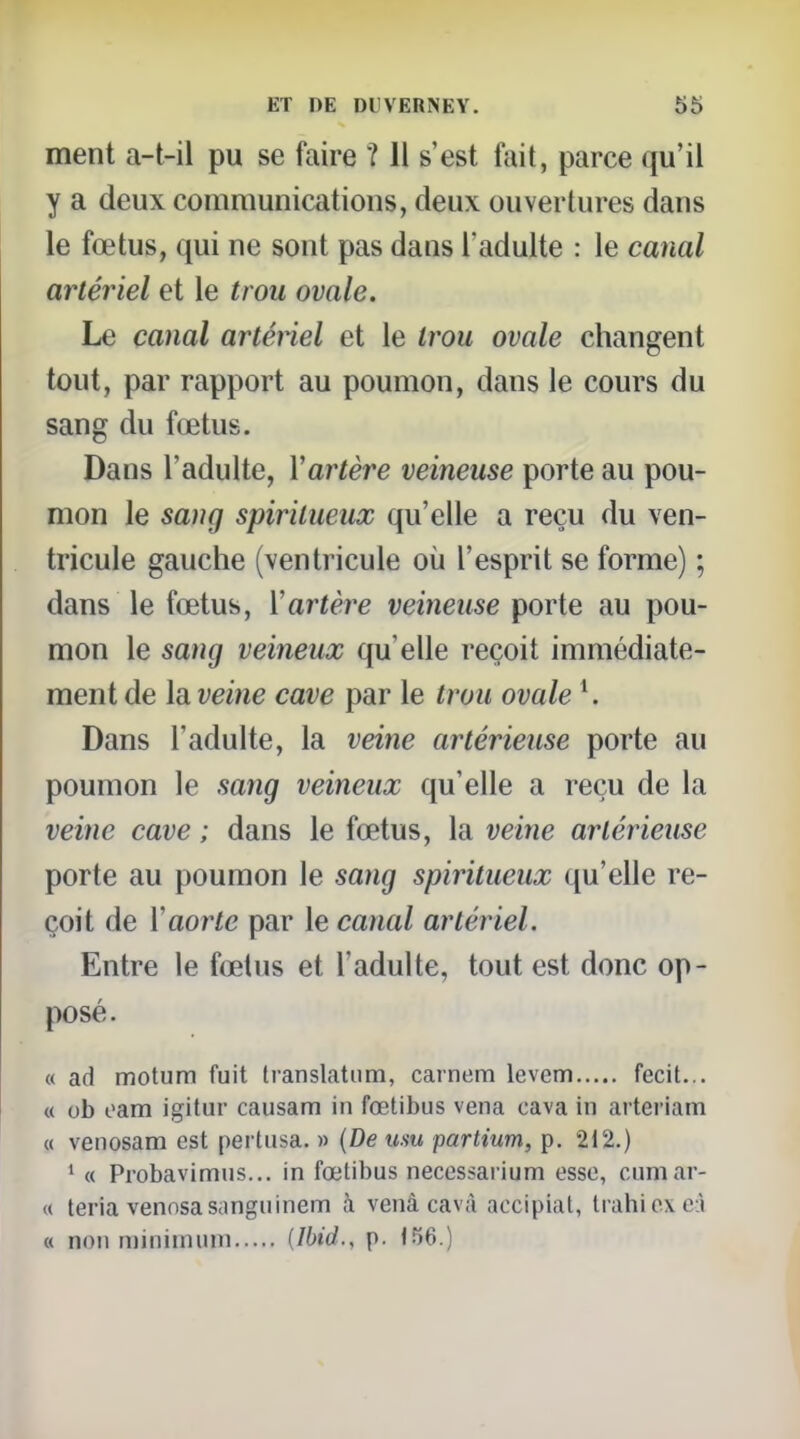 ment a-t-il pu se faire ? Il s'est fait, parce qu'il y a deux communications, deux ouvertures dans le fœtus, qui ne sont pas dans l'adulte : le canal artériel et le trou ovale. Le canal artériel et le trou ovale changent tout, par rapport au poumon, dans le cours du sang du fœtus. Dans l'adulte, Vartère veineuse porte au pou- mon le sang spiritueux qu'elle a reçu du ven- tricule gauche (ventricule où l'esprit se forme) ; dans le fœtus, Vartère veineuse porte au pou- mon le sang veineux qu'elle reçoit immédiate- ment de la veine cave par le trou ovale ^ Dans l'adulte, la veine artérieuse porte au poumon le sang veineux qu'elle a reçu de la veine cave ; dans le fœtus, la veine artérieuse porte au poumon le sang spiritueux qu'elle re- çoit de ïaorte par le canal artériel. Entre le fœtus et l'adulte, tout est donc op- posé. « ad motum fuit Iranslatiim, carnem levem fecit... « ob oam igitur causam in fœtibus vena cava in arteriam « venosam est pertusa. » {De usu partium, p. 212.) ' « Probavimus... in fœtibus necessai ium esse, cumar- « teria vennsasanguinem à venà cavà aocipial, tiahioxeiî « non minimum {Ibid., p.