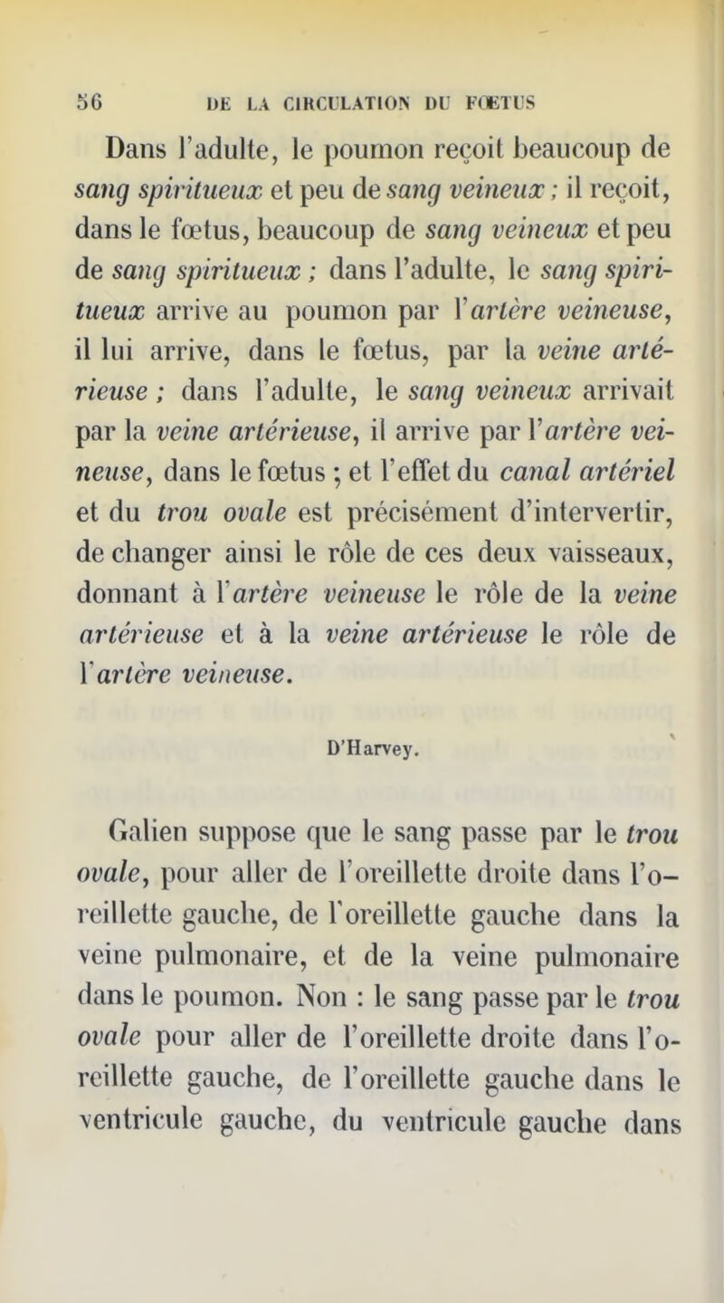 Dans l'adulte, le poumon reçoit beaucoup de sang spiritueux et peu de sang veineux ; il reçoit, dans le fœtus, beaucoup de sang veineux et peu de sang spiritueux ; dans l'adulte, le sang spiri- tueux arrive au poumon par Vartère veineuse, il lui arrive, dans le fœtus, par la veine arté- rieuse ; dans l'adulte, le sang veineux arrivait par la veine artérieuse, il arrive par Y artère vei- neuse, dans le fœtus ; et l'effet du canal artériel et du tî'ou ovale est précisément d'intervertir, de changer ainsi le rôle de ces deux vaisseaux, donnant à Y artère veineuse le rôle de la veine artérieuse et à la veine artérieuse le rôle de Yartère veineuse. D'Harvey. Galien suppose que le sang passe par le trou ovale, pour aller de l'oreillette droite dans l'o- reillette gauche, de l'oreillette gauche dans la veine pulmonaire, et de la veine pulmonaire dans le poumon. Non : le sang passe par le trou ovale pour aller de l'oreillette droite dans l'o- reillette gauche, de l'oreillette gauche dans le ventricule gauche, du ventricule gauche dans