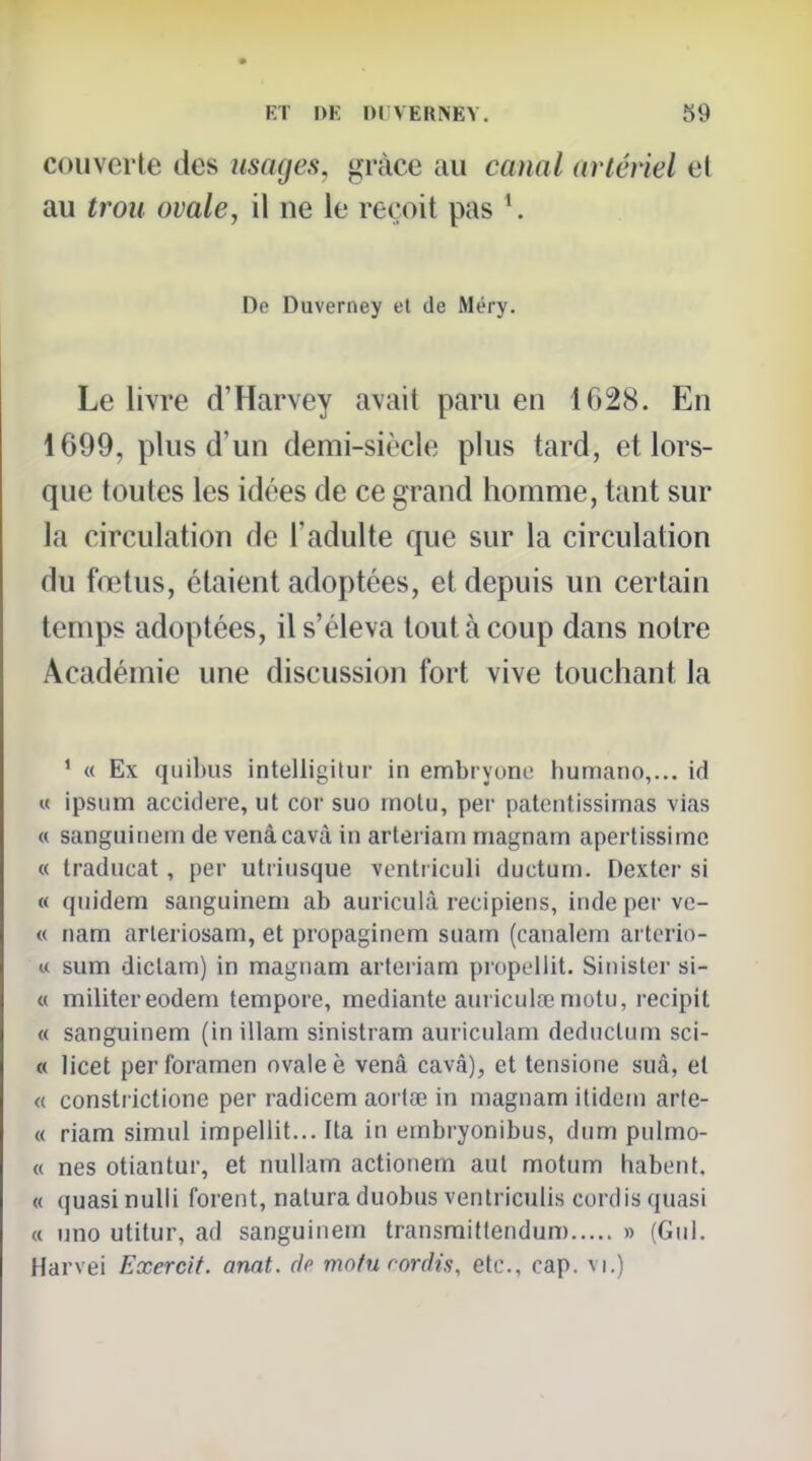 couverte des usages, grâce au canal artéiiel et au trou ovale, il ne le reçoit pas \ De Duverney et de Méry. Le livre d'Harvey avait paru en 1628. En 1699, plus d'un demi-siècle plus tard, et lors- que toutes les idées de ce grand homme, tant sur la circulation de l'adulte que sur la circulation du foîtus, étaient adoptées, et depuis un certain temps adoptées, il s'éleva tout à coup dans notre Académie une discussion fort vive touchant la ' « Ex qiiibus intelligilur in embryone humano,... id u ipsum accidere, ut cor suo motu, per patentissimas vias « sanguinein de venâcavcâ in arteriam nriagnam aperlissime « Iraducat, per utiiusque ventticuli ductum. Dexter si « quidem sanguinem ab auriculà recipiens, inde per vc- « nam arleriosam, et propagincm suam (canalem arlerio- u sum diclam) in magnam arteriam propellit. Sinister si- « militer eodeni tempore, mediante auriculœmotii, recipit « sanguinem (inillam sinistram auriculam dediictum sci- « licet perforamen nvaleè venà cavâ), et tensione suà, et « consti ictionc per radicem aortœ in magnam itidom arte- « riam simul impeliit... Ita in embryonibus, dum pulmo- « nés otiantur, et nullam actionem aul motum habent, « quasi nulli forent, natura duobus ventriculis cordis quasi a uno utitur, ad sanguinein transmiftendum » (Giil. Harvei Exercit. anat. de mofu cordis, etc., cap. vi.)