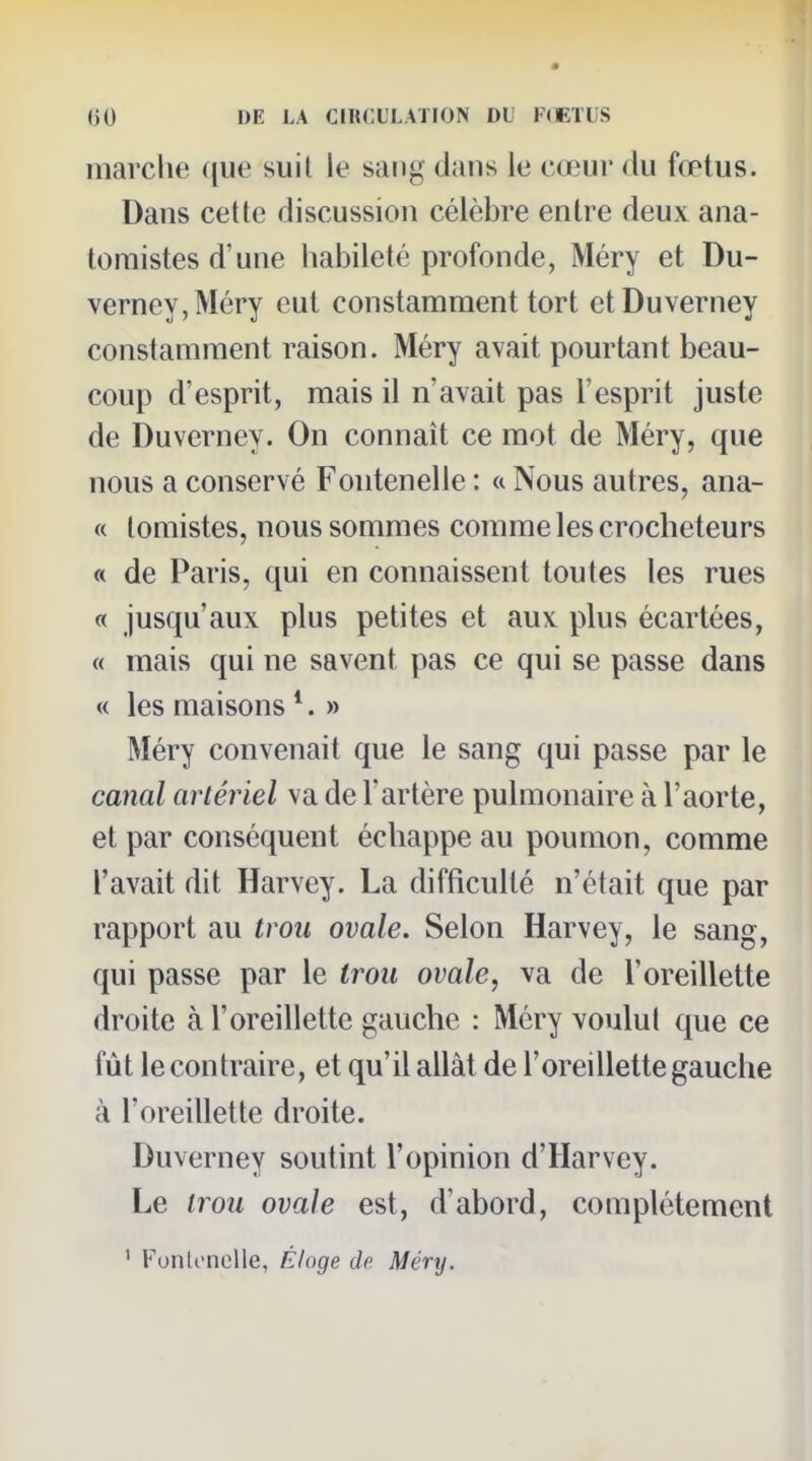marclie que suil le sang dans le cœur du fœtus. Dans cette discussion célèbre entre deux ana- toraistes d'une habileté profonde, Méry et Du- verney,Méry eut constamment tort etDuverney constamment raison. Méry avait pourtant beau- coup d'esprit, mais il n'avait pas l'esprit juste de Duverney. On connaît ce mot de Méry, que nous a conservé Fontenelle : a Nous autres, ana- « lomistes, nous sommes comme les crocheteurs « de Paris, qui en connaissent toutes les rues « jusqu'aux plus petites et aux plus écartées, « mais qui ne savent pas ce qui se passe dans « les maisons *. » Méry convenait que le sang qui passe par le canal artériel va de l'artère pulmonaire à l'aorte, et par conséquent échappe au poumon, comme l'avait dit Harvey. La difficulté n'était que par rapport au trou ovale. Selon Harvey, le sang, qui passe par le trou ovale, va de l'oreillette droite à l'oreillette gauche : Méry voulut que ce fût le contraire, et qu'il allât de l'oreillette gauche à l'oreillette droite. Duverney soutint l'opinion d'Harvey. Le trou ovale est, d'abord, complètement ' FonlonoUe, Éloge de Méry.