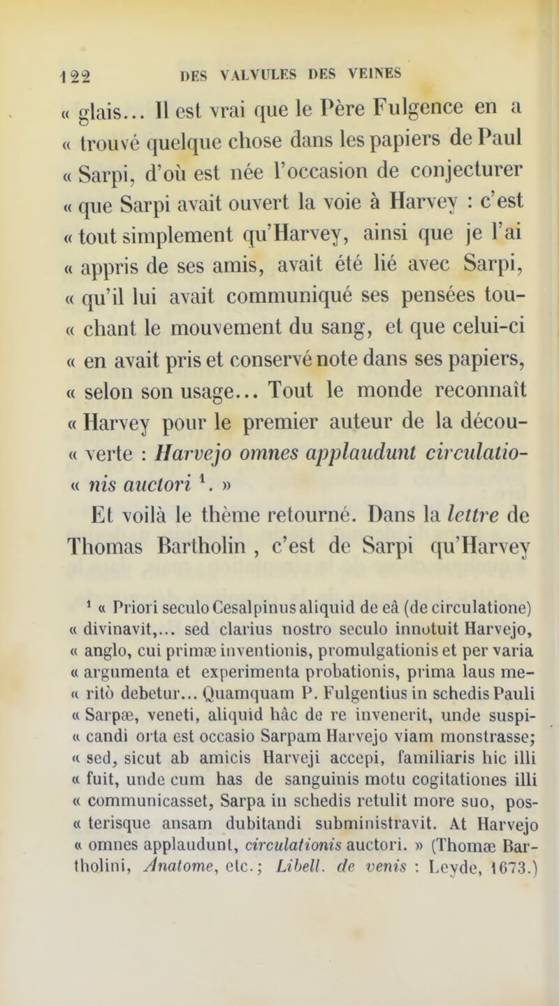 « glais... 11 est vrai que le Père Fulgence en a « trouvé quelque chose dans les papiers de Paul « Sarpi, d'où est née l'occasion de conjecturer « que Sarpi avait ouvert la voie à Harvey : c'est « tout simplement qu'Harvey, ainsi que je l'ai « appris de ses amis, avait été lié avec Sarpi, « qu'il lui avait communiqué ses pensées tou- « chant le mouvement du sang, et que celui-ci « en avait pris et conservé note dans ses papiers, « selon son usage... Tout le monde reconnaît « Harvey pour le premier auteur de la décou- « verte : Harvejo omnes applaudunt circulatio- M nis aiiclori ^ » Et voilà le thème retourné. Dans la lettre de Thomas Bartholin , c'est de Sarpi qu'Harvey ^ « Priori seculoCesalpinusaliquid de eâ (de circulatione) « divinavit,... sed clarius nostro seculo innotuit Harvejo, « anglo, cui primge iiiventionis, promulgationis et per varia « argumenta et expérimenta probationis, prima laus me- « rito debctur... Quamquam P. Fulgentius in schedisPauli « Sarpœ, veneti, aliquid hàc de re invenerit, unde suspi- « candi oj ta est occasio Sarpam Harvejo viam monstrasse; « sed, sicut ab amicis Harveji accopi, familiaris hic illi « fuit, unde cum bas de sanguinis motu cogitationes illi « communicasset, Sarpa in schedis retulit more suo, pos- « terisque ansam dubitandi subministravit. At Harvejo « omnes applaudunt, circulationis auctori. » (Thomse Bar- tholini, Jnatome, etc.; Libell. de venis : Lcyde, 1673.)