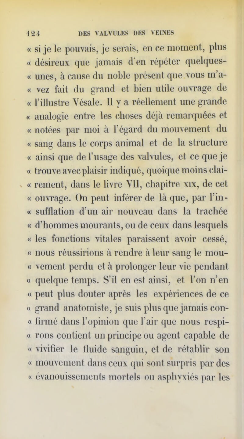 « si je le pouvais, je serais, en ce moment, plus « désireux que jamais d'en répéter quelques- « unes, à cause du noble présent que vous m'a- « vez fait du grand et bien utile ouvrage de c( l'illustre Vésale. Il y a réellement une grande « analogie entre les choses déjà remarquées et « notées par moi à l'égard du mouvement du « sang dans le corps animal et de la structure « ainsi que de l'usage des valvules, et ce que je « trouve avec plaisir indiqué, quoique moins clai- ^ « rement, dans le livre VU, chapitre xix, de cet « ouvrage. On peut inférer de là que, par l'in- « sufflation d'un air nouveau dans la trachée « d'hommes mourants, ou de ceux dans lesquels « les fonctions vitales paraissent avoir cessé, « nous réussirions à rendre à leur sang le mon- te vement perdu et à prolonger leur vie pendant « quelque temps. S'il en est ainsi, et l'on n'en « peut plus douter après les expériences de ce « grand anatomiste, je suis plus que jamais con- « firmé dans l'opinion que Tair que nous respi- « rons contient un principe ou agent capable de « vivifier le Iluide sanguin, et de rétablir son « mouvement dans ceux qui sont surpris par des « évanouissements mortels ou asphyxiés par les