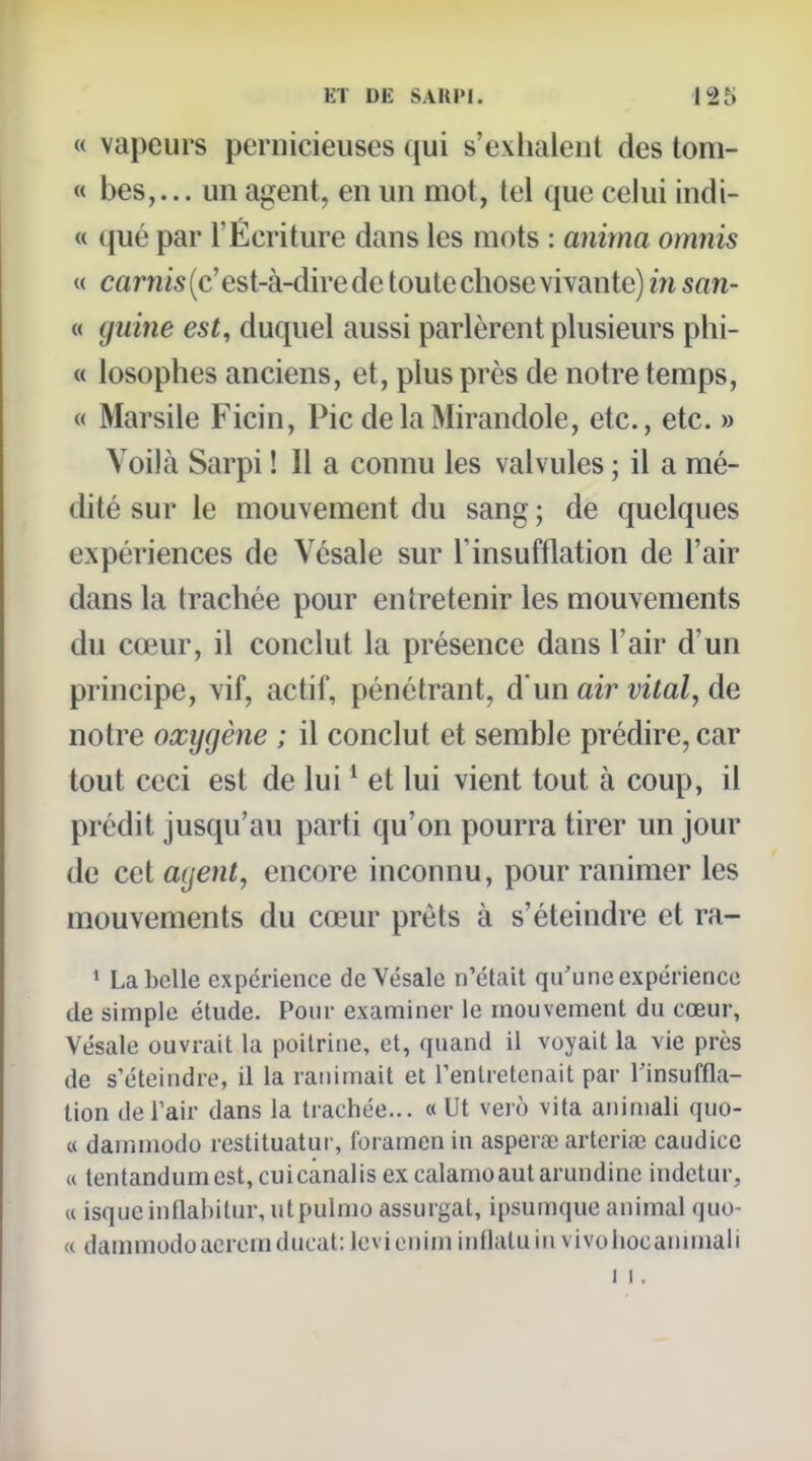 « vapeurs pernicieuses qui s'exlialenl des toni- « bes,... un agent, en un mot, tel que celui indi- « que par l'Écriture dans les mots : anima omnis « carnis (c' est-à-dire de toute chose vivante) in san- « guine est, duquel aussi parlèrent plusieurs phi- « losophes anciens, et, plus près de notre temps, « Marsile Ficin, Pic delaMirandole, etc., etc. » Voilà Sarpi ! Il a connu les valvules ; il a mé- dité sur le mouvement du sang ; de quelques expériences de Vésale sur l'insufflation de l'air dans la trachée pour entretenir les mouvements du cœur, il conclut la présence dans l'air d'un principe, vif, actif, pénétrant, d un aii^ vital, de notre oxygène ; il conclut et semble prédire, car tout ceci est de lui ' et lui vient tout à coup, il prédit jusqu'au parti qu'on pourra tirer un jour de cet agent, encore inconnu, pour ranimer les mouvements du cœur prêts à s'éteindre et ra- ' La belle expérience de Vésale n'était qu'une expérience (le simple étude. Pour examiner le mouvement du cœur, Vésale ouvrait la poitrine, et, quand il voyait la vie près de s'éteindre, il la ranimait et Fenlretenait par l'insuffla- tion deFair dans la trachée... «Ut verô vita animali quo- « dammodo restituatur, foramen in aspera; artoriœ caudicc (( tentandumest, cuicanalisex calamoautarundinc indetur, (i isqueinflabitur, utpulmo assurgat, ipsumque animal quo- <( dammodoacrcmducat: Icvieniminflatuin vivoliocamniali