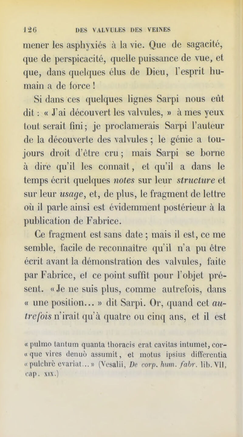 mener les asphyxiés à la vie. Que de sagacité, que de perspicacité, quelle puissance de vue, et que, dans quelques élus de Dieu, l'esprit hu- main a de force ! Si dans ces quelques lignes Sarpi nous eût dit : « J'ai découvert les valvules, » à mes yeux tout serait fini ; je proclamerais Sarpi l'auteur de la découverte des valvules ; le génie a tou- jours droit d'être cru ; mais Sarpi se borne à dire qu'il les connaît, et qu'il a dans le temps écrit quelques notes sur leur structure et sur leur usage, et, de plus, le fragment de lettre ovi il parle ainsi est évidemment postérieur à la pubhcation de Fabrice. Ce fragment est sans date ; mais il est, ce me semble, facile de reconnaître qu'il n'a pu être écrit avant la démonstration des valvules, faite par Fabrice, el ce point suffit pour l'objet pré- sent. « Je ne suis plus, comme autrefois, dans « une position... » dit Sarpi. Or, quand cet au- trefois n'irait qu'à quatre ou cinq ans, et il est «pulrno tantum quanta Ihoracis erat cavitas intiimet, cor- ct que vires denuù assumit, et motus ipsius dilîerenlia «pulchrc evariat...» (Vesalii, De corp. hum. fabr. lib. Vil, cap. XIX.)