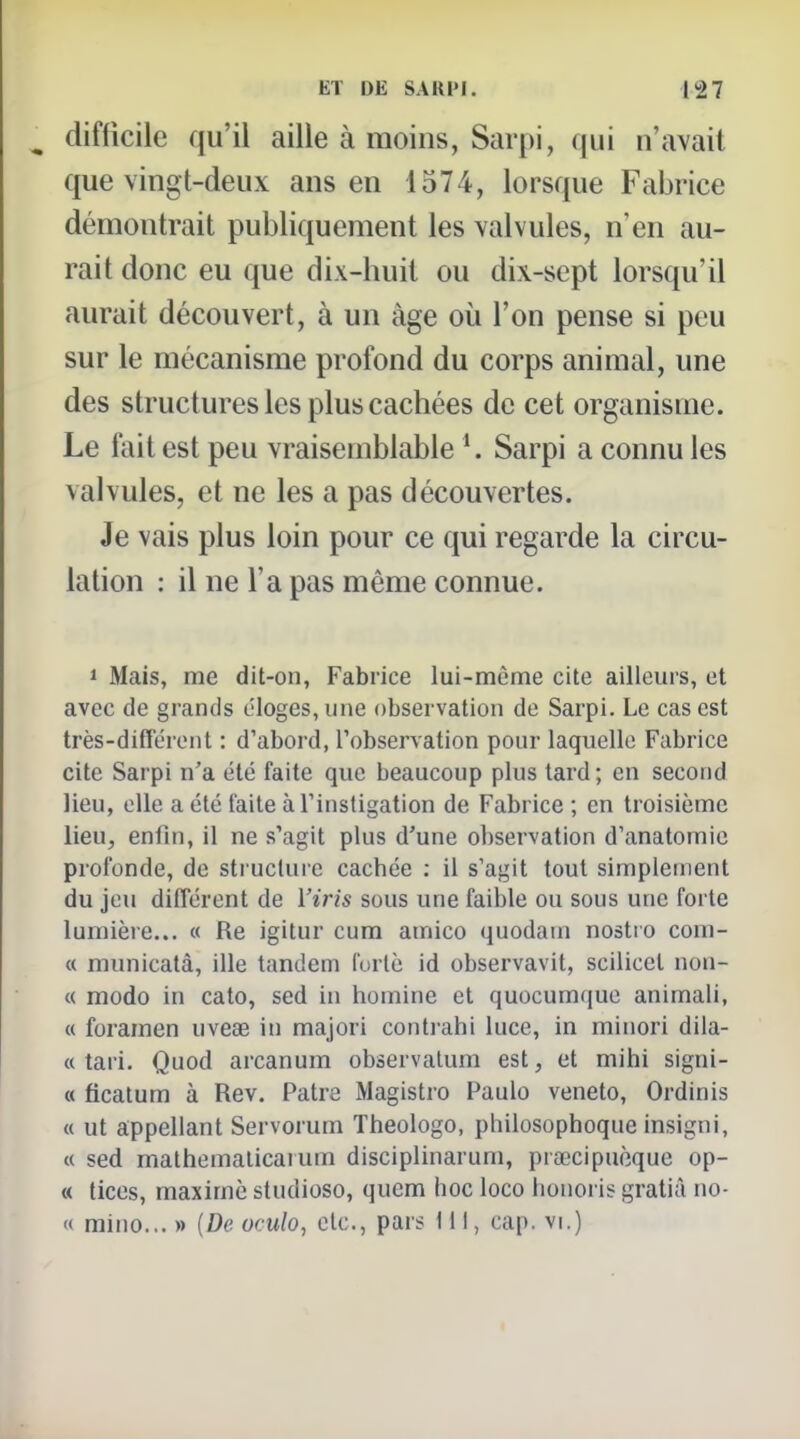 difficile qu'il aille à moins, Sarpi, qui n'avait que vingt-deux ans en 1574, lorsque Fabrice démontrait publiquement les valvules, n'en au- rait donc eu que dix-huit ou dix-sept lorsqu'il aurait découvert, à un âge où l'on pense si peu sur le mécanisme profond du corps animal, une des structures les plus cachées de cet organisme. Le fait est peu vraisemblable K Sarpi a connu les valvules, et ne les a pas découvertes. Je vais plus loin pour ce qui regarde la circu- lation : il ne l'a pas même connue. 1 Mais, me dit-on, Fabrice lui-même cite ailleurs, et avec de grands éloges, une observation de Sarpi. Le cas est très-différent : d'abord, l'observation pour laquelle Fabrice cite Sarpi n'a été faite que beaucoup plus tard; en second lieu, elle a été laite à l'instigation de Fabrice ; en troisième lieu, enfin, il ne s'agit plus d'une observation d'anatomie profonde, de structure cachée : il s'agit tout simplement du jeu différent de Viris sous une faible ou sous une forte lumière... « Re igitur cum amico quodain nostto com- « municatà, ille tandem lurlè id observavit, scilicet non- ce modo in cato, sed in homine et quocumque animali, « foramen uveœ in majori conti ahi luce, in minori dila- « tari. Quod arcanum observatum est, et mihi signi- « ficatum à Rev. Pâtre Magistro Paulo veneto, Ordinis a ut appeliant Servorum Theologo, philosophoque insigni, « sed mathemalicaium disciplinarum, prœcipucque op- « tices, maxime studioso, qucm hoc loco honoris gratiâ no- « mino... » (De oculo, etc., pars 111, cap. vi.)