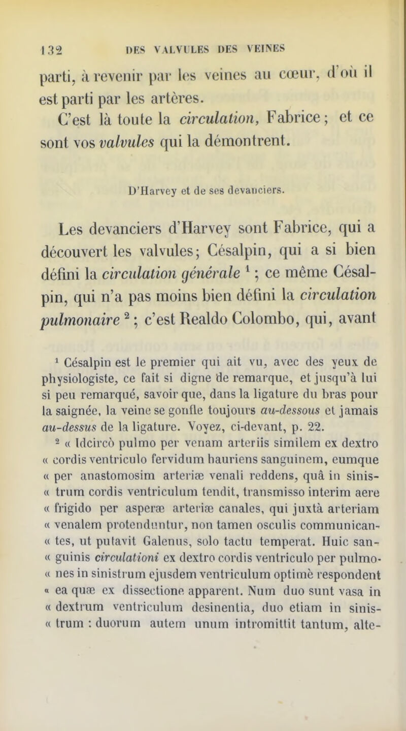 parti, à revenir par l(;s veines au cœur, d'où il est parti par les artères. C'est là toute la circulation, Fabrice; et ce sont vos valvules qui la démontrent. D'Harvey et de ses devanciers. Les devanciers d'Harvey sont Fabrice, qui a découvert les valvules; Césalpin, qui a si bien défini la circulation générale * ; ce même Césal- pin, qui n'a pas moins bien défini la circulation pulmonaire ^ ; c'est Realdo Colombo, qui, avant * Césalpin est le premier qui ait vu, avec des yeux de physiologiste, ce fait si digne de remarque, et jusqu'à lui si peu remarqué, savoir que, dans la ligature du bras pour la saignée, la veine se gonfle toujours au-dessous el jamais au-dessus de la ligature. Voyez, ci-devant, p. 22. - « Idcircô pulmo per venam arteriis similem ex dextro « cordis ventriculo fervidum hauriens sanguincm, eumque « per anastomosim artei'iœ venali reddens, quâ iii sinis- « trum cordis ventriculum tendit, transmisse intérim aere « frigide per asperœ arleriae canales, qui juxtà arteriam « venalem protcnduntur, non tamen osculis communican- « tes, ut putavit Galenus, solo tactu tempérât, Huic sau- te guinis circulationi ex dextro cordis ventriculo per pulmo- « nés in sinistrum ejusdem ventriculum optimè respondent « ea quœ ex dissectione apparent. Num duo sunt vasa in « dextrum ventriculum desinentia, duo etiam in sinis- « trum : duorum autem unum intromitlit tantum, alte-