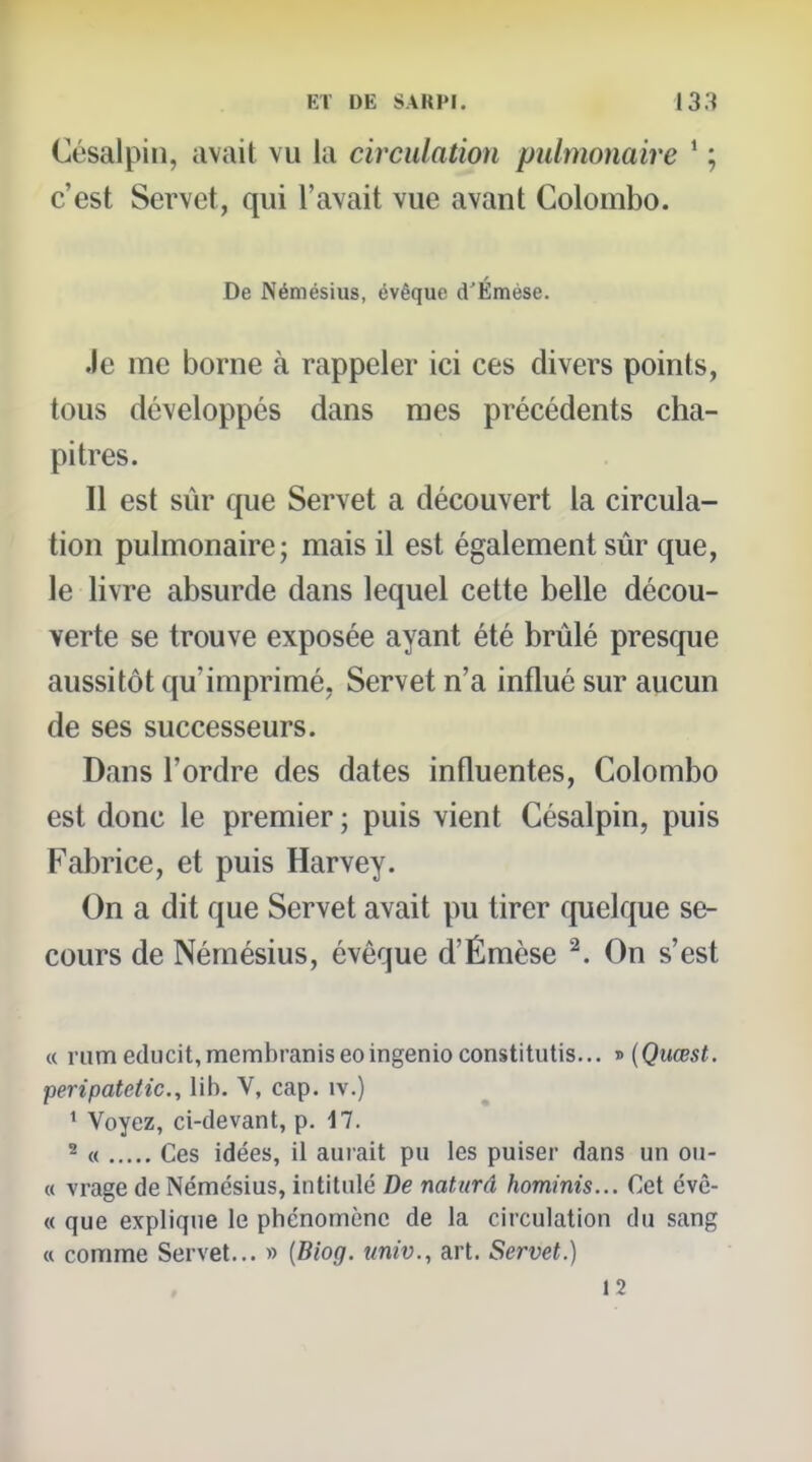 Césalpin, avait vu la circulation pulmonaire * ; c'est Servet, qui l'avait vue avant Colombo. De Némésius, évêque d'Émése. Je me borne à rappeler ici ces divers points, tous développés dans mes précédents cha- pitres. Il est sûr que Servet a découvert la circula- tion pulmonaire; mais il est également sûr que, le livre absurde dans lequel cette belle décou- verte se trouve exposée ayant été brûlé presque aussitôt qu'imprimé, Servet n'a influé sur aucun de ses successeurs. Dans l'ordre des dates influentes, Colombo est donc le premier ; puis vient Césalpin, puis Fabrice, et puis Harvey. On a dit que Servet avait pu tirer cpielque se- cours de Némésius, évêque d'Émèse ^. On s'est « riimeducit,membraniseoingenioconstitutis... i>{Quœst. peripatetic, lib. V, cap. iv.) ' Voyez, ci-devant, p. 17. 2 « Ces idées, il aurait pu les puiser dans un ou- « vrage de Némésius, intitulé De naturâ hominis... Cet évc- « que explique le phénomène de la circulation du sang « comme Servet... » {Biog. univ., art. Servet.) 12