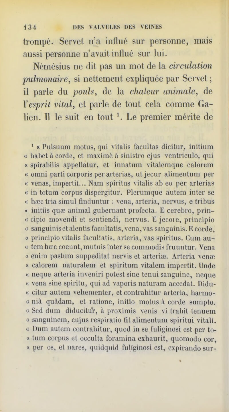 trompé. Servet n'a influé sur personne, mais aussi personne n'avait influé sur lui. Némésius ne dit pas un mot de la circulation pulmonaire, si nettement expliquée par Servet ; il parle du pouls, de la chaleur animale, de \esprit vital, et parle de tout cela comme Ga- lien. Il le suit en tout ^ Le premier mérite de ' « Pulsuum motus, qui vitalis facultas dicitur, initium « habet à corde, et maxime à sinistro ejus ventriculo, qui « spirabilis appellatur, et innatum vitalcmque calorem a omni parti corporis per arterias, utjecur alimentum per « venas, imperlit... Nam spiritus vitalis ab eo per arterias « in totura corpus dispergitur. Plerumque autem inter se « haec tria simul finduntur : vena, arteria, nervus, e tribus « initiis quœ animal gubernant profecta. E cerebro, prin- « cipio movendi et sentiendi, nervus. E jecore, principio « sanguinisetalentis facultatis, vena, vas sanguinis. E corde, « principio vitalis facultatis, arteria, vas spiritus. Cum au- « temha^c coeunt, mutuis inter se commodis fruuntur, Vena « eniin pastum suppeditat nervis et arteriœ. Arteria vcnae « calorem naturalem et spiritum vitalem impertit. Unde « neque arteria inveniri potcst sine tenui sanguine, neque « vena sine spiritu, qui ad vaporis naturam accédât. Didu- « citur autem vehementer, et contrahitur arteria, harmo- « niâ quàdam, et ratione, initio motus à corde sumplo. « Sod dum diducilur, à proximis venis vi trahit tenuem « sanguinem, cujus respiralio fit alimentum spiritui vitali. « Dum autem contrahitur, quod in se fuliginosi est per to- « tum corpus et occulta foraniina exhaurit, quomodo cor, « per os, et nares, quidquid fuliginosi est, expirando sur-