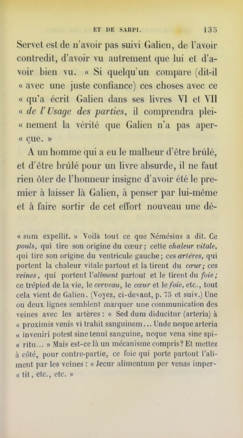 Servet est de n'avoir pas suivi Galieii, de l'avoir contredit, d'avoir vu autrement que lui et d'a- voir bien vu. « Si quelqu'un compare (dit-il « avec une juste confiance) ces choses avec ce « qu'a écrit Galien dans ses livres VI et VII « de l'Usage des parties, il comprendra plei- « nement la vérité que Galien n'a pas aper- « eue. » A un homme qui a eu le malheur d'être brûlé, et d'être brûlé pour un livre absurde, il ne faut rien ôter de l'honneur insigne d'avoir été le pre- mier à laisser là Galien, à penser par lui-même et à faire sortir de cet effort nouveau une dé- « sum expellit. » Voilà tout ce que Némésius a dit. Ce pouls, qui lire son origine du cœur ; ceite chaleur vitale, qui tire son origine du ventricule gauche; ces artères, qui portent la chaleur vitale partout et la tirent du cœur; ces veines, qui portent Valiment partout et le tirent du foie; ce trépied de la vie, le cerveau, le cœur et le foie, etc., tout cela vient de Galien. (Voyez, ci-devant, p. 75 et suiv.) Une ou deux lignes semblent marquer une communication des veines avec les artères : « Sed dum diducitur (arteria) à « proximis venis vi trahit sanguinem... Unde neque arteria « inveniri potest sinetenui sanguine, neque vena sine spi- « ritu... » Mais est-ce là un mécanisme compris? Et mettez à côlé, pour contre-partie, ce foie qui porte partout l'ali- ment par les veines : « Jecur alimcntum per venas imper- « lit, etc., etc. »