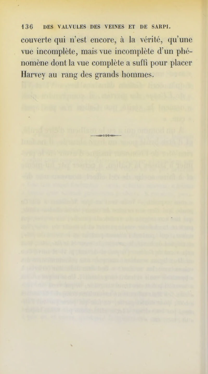couverte qui n'est encore, à la vérité, qu'une vue incomplète, mais vue incomplète d'un phé- nomène dont la vue complète a suffi pour placer Harvey au rang des grands hommes.