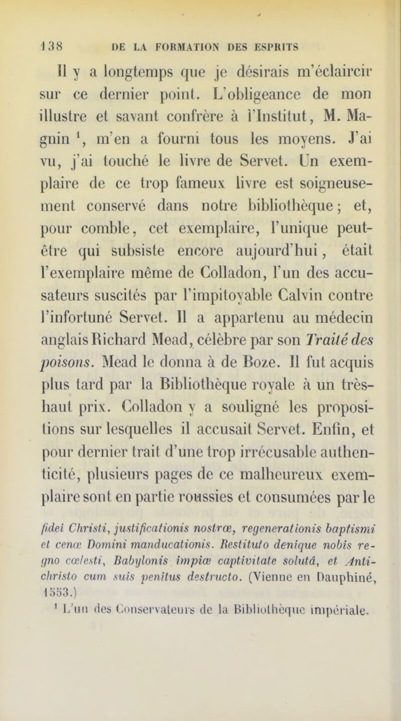 Il y a longtemps que je désirais m'éclaircir sur ce dernier point. L'obligeance de mon illustre et savant confrère à l'Institut, M. Ma- gnin \ m'en a fourni tous les moyens. J'ai vu, j'ai touché le livre de Servet. Un exem- plaire de ce trop fameux livre est soigneuse- ment conservé dans notre bibliothèque ; et, pour comble, cet exemplaire, l'unique peut- être qui subsiste encore aujourd'hui, était l'exemplaire même de Colladon, l'un des accu- sateurs suscités par l'impitoyable Calvin contre l'infortuné Servet. Il a appartenu au médecin anglais Richard Mead, célèbre par son Traité des poisons. Mead le donna à de Boze. Il fut acquis plus tard par la Bibliothèque royale à un très- haut prix. Colladon y a souligné les proposi- tions sur lesquelles il accusait Servet. Entin, et pour dernier trait d'une trop irrécusable authen- ticité, plusieurs pages de ce malheureux exem- plaire sont en partie roussies et consumées par le fidei Christ i, jmti fie adonis nostrœ, régénérât ionis bapfismi et cenœ Domini manducationis. Restituio denique nobis re- gno cœlesti, Babylonis impiœ captivilate solutâ, et Anli- christo cum suis penitus destructo. (Vienne en Dauphiné, 1553.) ' l/uii fies Conscfvaleuis de la Bibliollièque impéi-iale.