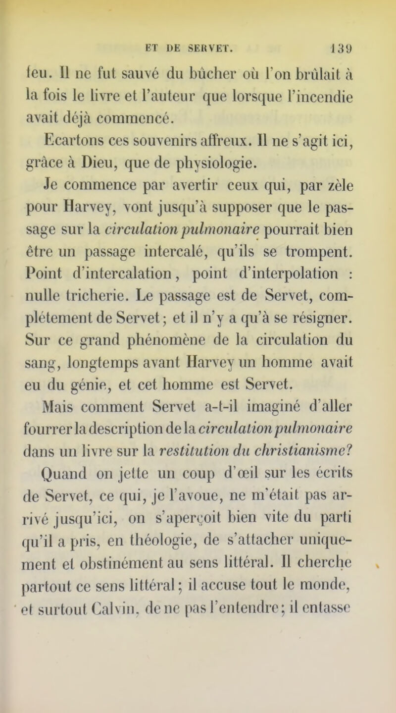 feu. Il ne fut sauvé du bûcher où l'on brûlait à la fois le livre et l'auteur que lorsque l'incendie avait déjà commencé. Ecartons ces souvenirs affreux. Il ne s'agit ici, grâce à Dieu, que de physiologie. Je commence par avertir ceux qui, par zèle pour Harvey, vont jusqu'à supposer que le pas- sage sur la circulation pulmonaire pourrait bien être un passage intercalé, qu'ils se trompent. Point d'intercalation, point d'interpolation : nulle tricherie. Le passage est de Servet, com- plètement de Servet ; et il n'y a qu'à se résigner. Sur ce grand phénomène de la circulation du sang, longtemps avant Harvey un homme avait eu du génie, et cet homme est Servet. Mais comment Servet a-t-il imaginé d'aller fourrer la description de la circiilaiioii pulmonaire dans un livre sur la restitution du christianisme? Quand on jette un coup d'œil sur les écrits de Servet, ce qui, je l'avoue, ne m'était pas ar- rivé jusqu'ici, on s'aperçoit bien vite du parti qu'il a pris, en théologie, de s'attacher unique- ment et obstinément au sens littéral. Il cherche partout ce sens littéral ; il accuse tout le monde, o( surtout Calvin, de ne pas l'entendre; il entasse