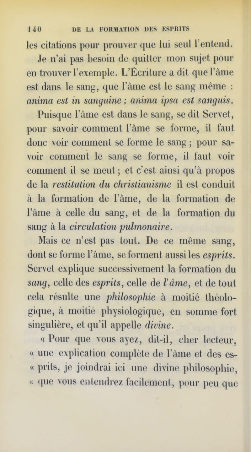 les citations pour prouver que lui seul l'entend. Je n'ai pas besoin de quitter mon sujet pour en trouver l'exemple. L'Écriture a dit que l'âme est dans le sang, que l'àme est le sang même : anima est in sanguine; anima ipsa est sanguis. Puisque l'àme est dans le sang, se dit Servet, pour savoir comment l'âme se forme, il faut donc voir comment se forme le sang ; pour sa- voir comment le sang se forme, il faut voir comment il se meut; et c'est ainsi qu'à propos de la restitution du christianisme il est conduit à la formation de l'âme, de la formation de l'àme à celle du sang, et de la formation du sang à la circulation pulmonaire. Mais ce n'est pas tout. De ce même sang, dont se forme l'àme, se forment aussi les esprits. Servet explique successivement la formation du sang, celle des esprits, celle de làme, et de tout cela résulte une philosophie à moitié théolo- gique, à moitié physiologique, en somme fort singulière, et qu'il appelle divine. <$ Pour que vous ayez, dit-il, cher lecteur, « une explication complète de l'àme et des es- « prits, je joindrai ici une divine philosophie, u (|uc vous entendrez facilement, pour peu que