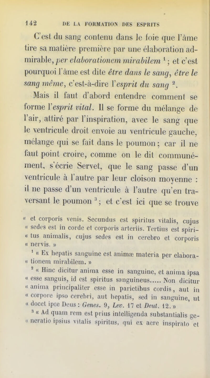 C'est du sang contenu dans le foie que l'àme tire sa matière première par une élaboration ad- mirable, per elaboralionem mirabilem * ; et c'est pourquoi Tàme est dite être dans le sang^ être le sang même, c'est-à-dire Xesprit du sang ^ Mais il faut d'abord entendre comment se forme Vesprit vital. 11 se forme du mélange de l'air, attiré par l'inspiration, avec le sang que le ventricule droit envoie au ventricule gauche, mélange qui se fait dans le poumon ; car il ne faut point croire, comme on le dit communé- ment, s'écrie Servet, que le sang passe d'un ventricule à l'autre par leur cloison moyenne : il ne passe d'un ventricule à l'autre qu'en tra- versant le poumon ; et c'est ici que se trouve « et coipoi-is venis. Secundiis est spirilus vitalis, cujus « sedes est in corde et corporis arteriis. Tertius est spiri- « tus animalis, cujus sedes est in ceiebro et corporis « nervis. » ' « Ex hepatis sanguine est animœ materia per elabora- « tioneni mirahilein. » « Hinc dicitur anima esse in sanguine, et anima ipsa « esse sanguis, id est spiritus sanguineus Non dicitur « anima principali(er esse in parietibus cordis, aut in « corpore ipso cerebri, aut hepatis, sed in sanguine, ut « docet ipce Deus : Gènes. 9, Lev. il et Deut. 12. » » « Ad quam rem est prius intelligenda substantialis ge- « ncratio ipsitis vilalis spirilus, qtii ex acre inspiralo cl