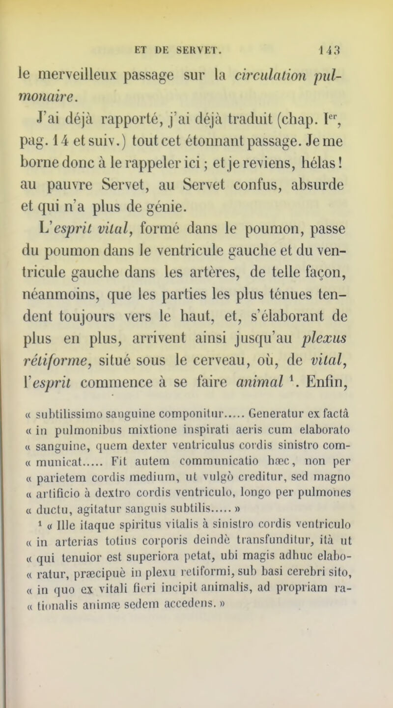 le merveilleux passage sur la circulation pul- monaire. J'ai déjà rapporté, j'ai déjà traduit (cliap. pag. 14 etsuiv.) tout cet étonnant passage. Je me borne donc à le rappeler ici ; et je reviens, hélas ! au pauvre Servet, au Servet confus, absurde et qui n'a plus de génie. Vesprit vital, formé dans le poumon, passe du poumon dans le ventricule gauche et du ven- tricule gauche dans les artères, de telle façon, néanmoins, que les parties les plus ténues ten- dent toujours vers le haut, et, s'élaborant de plus en plus, arrivent ainsi jusqu'au plexus rétif orme, situé sous le cerveau, où, de vital, Vesprit commence à se faire animal *. Enfin, « subtilissimo sanguine componitiir Generatur ex factâ <( in pulmonibus mixtione inspirati aeris cum elaborato « sanguine, quem dexter ventiiculus cordis sinislro com- « municat Fit autem comraunicalio hacîc, non per « parietem cordis médium, ut vulgô creditur, sed magno (t ai liflcio à dextro cordis ventriculo, longo per pulmones a ductu, agitatur sanguis subtilis » 1 « nie itaque spiritus vitalis à sinislro cordis ventriculo (( in artcrias totius corporis deindc transfunditui-, ità ut K qui tenuior est superiora petat, ubi magis adhuc elabo- « ratur, prœcipuè in plexu i cliformi, sub basi cercbri sito, « in quo ex vitali ficri incipit animalis, ad propriam ra- « tioiialis anim.1! sedem accédons. »