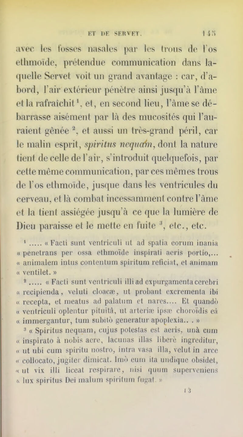 KT 1>K SKKVFT avec les fosses nasales par les (nuis de l'os ethmoïdo, prétendue communication dans la- quelle Servet voit un grand avantage : car, d'a- bord, l'air extérieur pénètre ainsi jusqu'à l'àme et la rafraîchit et, en second lieu, l'àme se dé- barrasse aisément par là des mucosités qui l'au- raient gênée ^, et aussi un très-grand péril, car le malin esprit, spiritus ncqiicân, dont la nature tient de celle de l'air, s'introduit quelquefois, par cette même communication, par ces mêmes trous de l'os etbmoide, jusque dans les ventricules du cerveau, et là combat incessamment contre l'àme et la tient assiégée jusqu'à ce que la lumière de Dieu paraisse et le mette en fuite etc., etc. ' « Facli sunt ventriculi iit ad spatia conim inania « penotrans per ossa ethmoïde iiispirali acris portio,... « aniinalem inlus contenliim spiritum reficiat, et animam H veiitilet. » * « Facti sunt ventriculi illiad exptirgamcntaccrcl)i i a recipienda, veluti cloacœ, ut probant excremenla ibi « recepta, et meatus ad palatum et nares.... El quandô « ventriculi opleiitur pituità, ut arterioe ipsœ choroïdis e;i « immergantur, tuni subito generatur apoplexia.. . » (( Spiritus noquam, cujus poteslas est aeris, uiià cum <( inspirato à nobis acre, lacunas illas libéré ingiodilur, « ut ubi cum spiritu nostro, intra vasa illa, velut in aroe <( collocato, jugiler dimicat. Imô eurn ita uudiquc obsidct, '< ut vix illi liccat respirare, nisi quum supcrvoniens ^ lux spiritus Del inalum spiritinn fugal. >> I 3