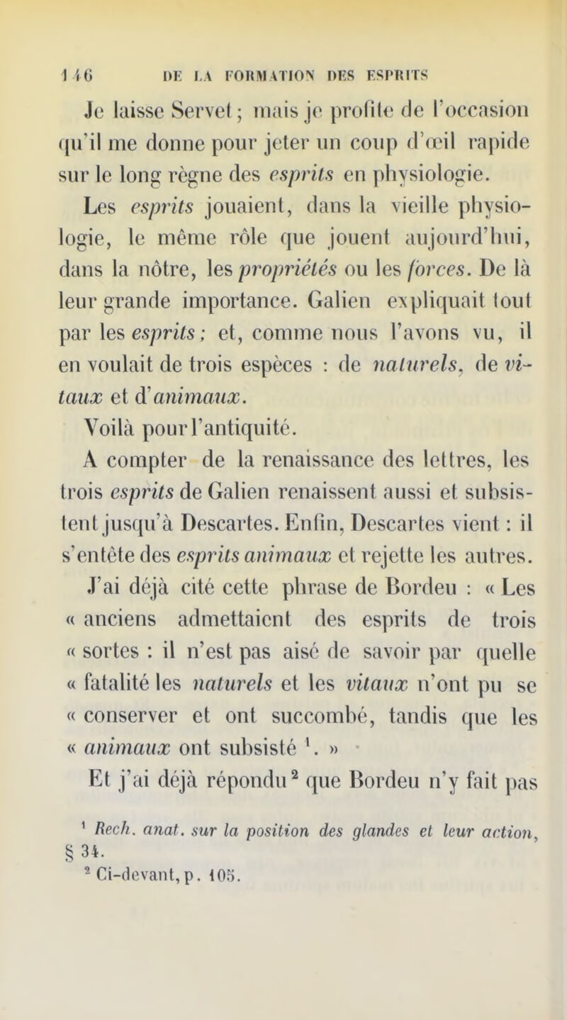 Je laisse Servel ; niais je profile de l'occasion qu'il me donne pour jeter un coup d'œil rapide sur le long règne des esprits en physiologie. Les esprits jouaient, dans la vieille physio- logie, le même rôle que jouent aujourd'hui, dans la nôtre, ]es> propriétés ou les forces. De là leur grande importance. Galien expliquait tout par \e?> esprits; et, comme nous l'avons vu, il en voulait de trois espèces : de naturels, de vi- taux et d'animaux. Voilà pour l'antiquité. A compter de la renaissance des lettres, les trois esprits de Galien renaissent aussi et subsis- tent jusqu'à Descartes. Enfin, Descartes vient : il s'entête des esprits animaux et rejette les autres. J'ai déjà cité cette phrase de Bordeu : « Les « anciens admettaient des esprits de trois « sortes : il n'est pas aise de savoir par quelle « fatalité les naturels et les vitaux n'ont pu se « conserver et ont succombé, tandis que les « animaux ont subsisté '. » Et j'ai déjà répondu^ que Bordeu n'y fait pas ^ Rech. anat. sur la position des glandes et leur action, § 34. * Ci-devant,p. 105.