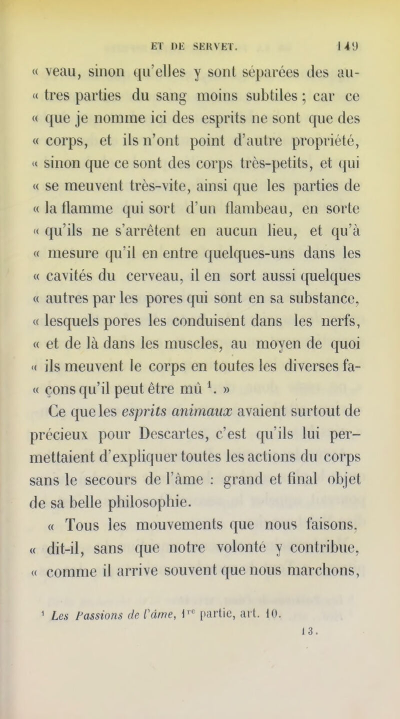 « veau, sinon t(ii'elles y sont séparées des au- « très parties du sang moins subtiles ; car ce « que je nomme ici des esprits ne sont que des « corps, et ils n'ont point d'autre propriété, « sinon que ce sont des corps très-petits, et qui « se meuvent très-vite, ainsi que les parties de « la flamme qui sort d'un flambeau, en sorte « qu'ils ne s'arrêtent en aucun lieu, et qu'à « mesure (|u'il en entre quelques-uns dans les « cavités du cerveau, il en sort aussi quelques « autres par les pores qui sont en sa substance, « lesquels pores les conduisent dans les nerfs, « et de là dans les muscles, au moyen de quoi '( ils meuvent le corps en toutes les diverses fa- « çons qu'il peut être mù » Ce que les esprits animaux avaient surtout de précieux pour Descaries, c'est qu'ils lui per- mettaient d'expliquer toutes les actions du corps sans le secours de l'àme : grand et final objet de sa belle philosophie. « Tous les mouvements que nous faisons. « dit-il, sans que notre volonté y contribue, « comme il arrive souvent que nous marchons, ^ Les tassions de l'àme, V partie, ai l. 13.