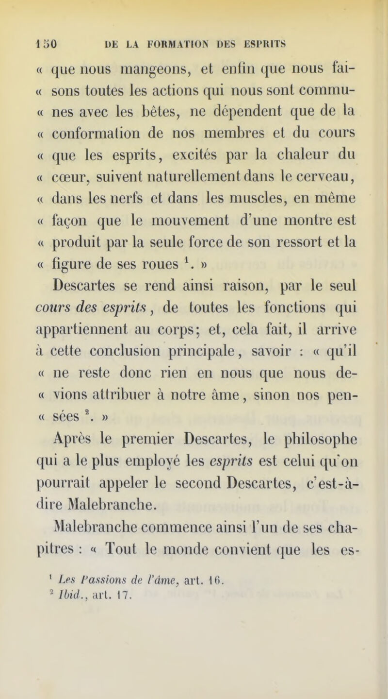 « que nous iiiaugeoiis, et enfin que nous fai- « sons toutes les actions qui nous sont commu- M nés avec les bêtes, ne dépendent que de la « conformation de nos membres et du cours « que les esprits, excités par la chaleur du « cœur, suivent naturellement dans le cerveau, « dans les nerfs et dans les muscles, en môme « façon que le mouvement d'une montre est « produit par la seule force de son ressort et la « figure de ses roues ^ » Descartes se rend ainsi raison, par le seul cours des esprits, de toutes les fonctions qui appartiennent au corps; et, cela fait, il arrive à cette conclusion principale, savoir : « qu'il « ne reste donc rien en nous que nous de- « vions attribuer à notre àme, sinon nos pen- ce sées \ » Après le premier Descartes, le philosophe qui a le plus employé les esprits est celui qu on pourrait appeler le second Descartes, c'est-à- dire Malebranche. Malebranche commence ainsi l'un de ses cha- pitres : « Tout le monde convient que les es- ' Les fassions de l'âme, art. Ki. ' Ibid., lul. 17.