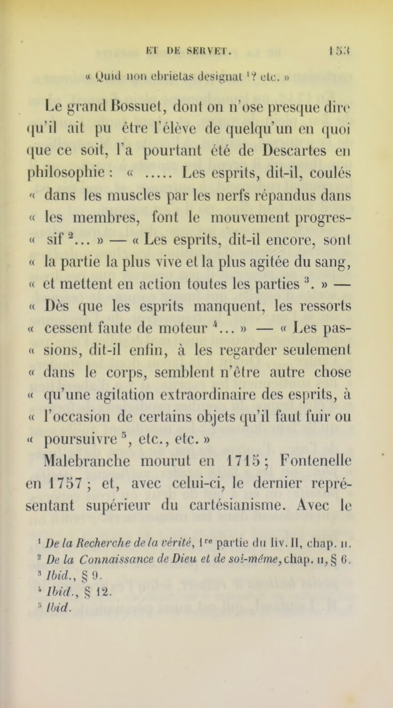 u (Jiiid non ol)rielas dosigual '? olc. » Le grand Bossuet, dont on n'ose pres(]ue dire (ju'il ait pu être l'élève de quelqu'un en ((uoi ([ue ce soit, l'a pourtant été de Descartes en philosophie : « Les esprits, dit-il, coulés '<■ dans les muscles par les nerfs répandus dans « les membres, font le mouvement progres- « sif » — « Les esprits, dit-il encore, sont « la partie la plus vive et la plus agitée du sang, « et mettent en action toutes les parties » — « Dès que les esprits manquent, les ressorts « cessent faute de moteur » — « Les pas- (( sions, dit-il enfin, à les regarder seulement « dans le corps, semblent n'être autre chose « qu'une agitation extraordinaire des esprits, à « l'occasion de certains objets qu'il faut fuir ou « poursuivre ^, etc., etc. » Malebranclie mourut en 1715; Fontenelle en 1757 ; et, avec celui-ci, le dernier repré- sentant supérieur du cartésianisme. Avec le ' De la Recherche de la vérité, partie du liv.ll, chap. ii. - De la Connaissance de Dieu et de soi-même, chai^. ii, § 6. Ibid., § 9. * /fcerf., § 12. lljid.