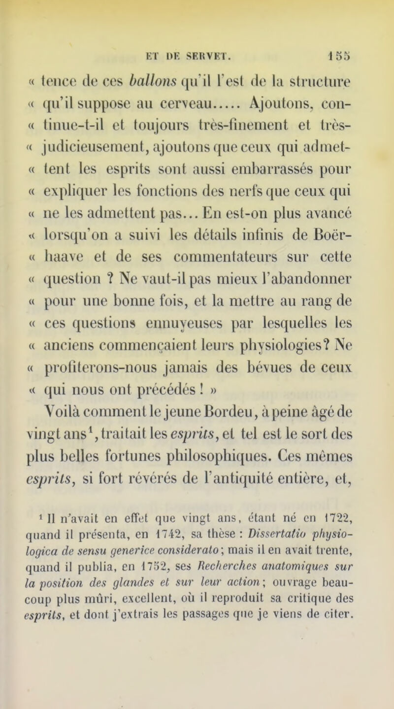 « tence de ces ballons qu'il l'est de la structure « qu'il suppose au cerveau Ajoutons, con- « tinue-t-il et toujours très-finement et très- «■ judicieusement, ajoutons que ceux qui admet- « tent les esprits sont aussi embarrassés pour « expliquer les fonctions des nerfs que ceux qui « ne les admettent pas... En est-on plus avancé lorsqu'on a suivi les détails infinis de Boër- « haave et de ses commentateurs sur cette « question ? Ne vaut-il pas mieux l'abandonner « pour une bonne fois, et la mettre au rang de « ces questions ennuyeuses par lesquelles les « anciens commençaient leurs physiologies? Ne « proliterons-nous jamais des bévues de ceux t< qui nous ont précédés ! » Voilà comment le jeune Bordeu, à peine âgé de vingt ans*, traitait les espnts, et tel est le sort des plus belles fortunes philosophiques. Ces mêmes esprits, si fort révérés de l'antiquité entière, et, ^ 11 n'avait en effet que vingt ans, étant né en 1722, quand il présenta, en 1742, sa thèse : Dissertatio physio- logica de sensu generice consideralo; mais il en avait trente, quand il publia, en 1732, ses Recherches anatomiques sur la position des glandes et sur leur action; ouvrage beau- coup plus mûri, excellent, où il reproduit sa critique des esprits, et dont j'extrais les passages que je viens de citer.