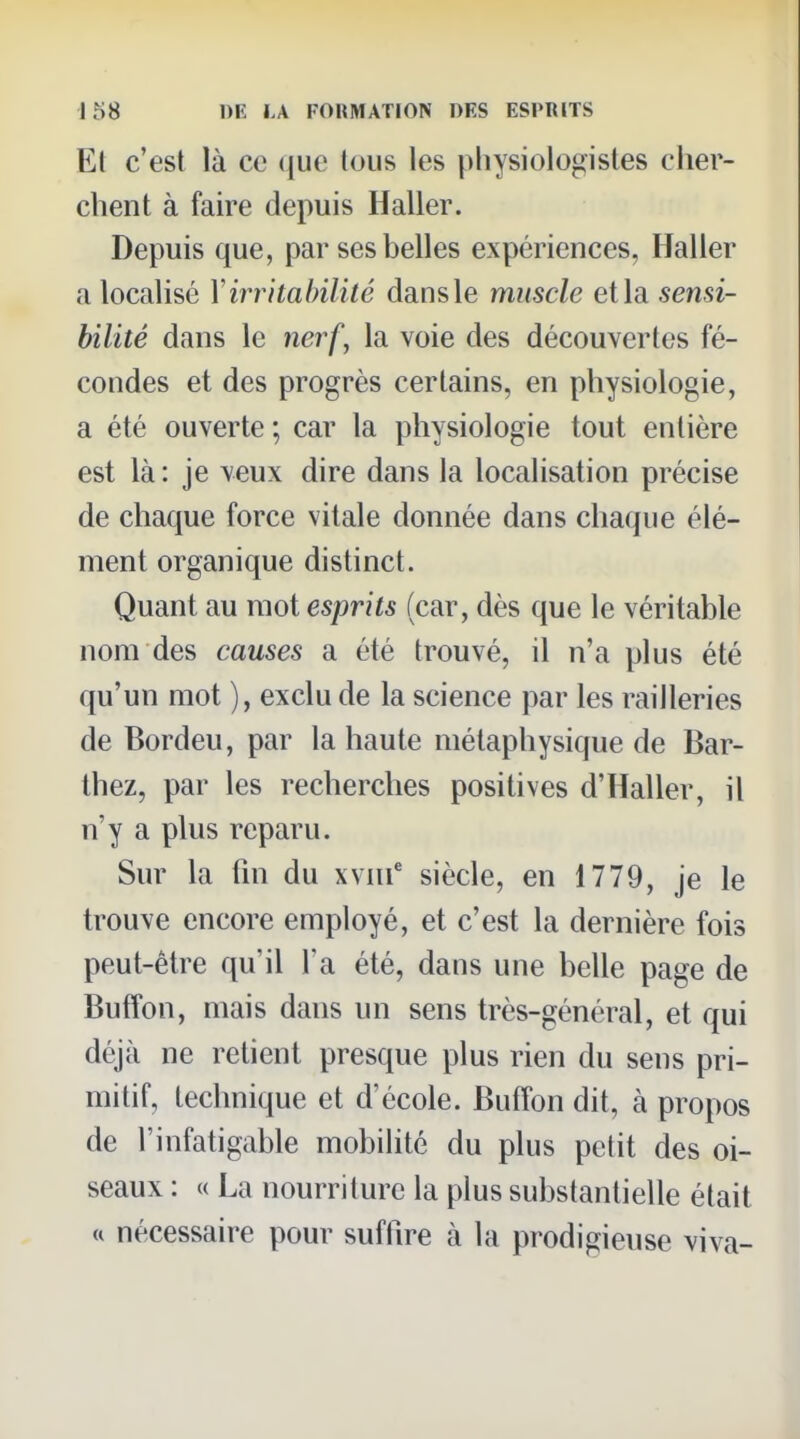El c'est là ce que tous les physiologistes cher- chent à faire depuis Haller. Depuis que, par ses belles expériences, Haller a localisé Y irritabilité dans le muscle et la sensi- bilité dans le nerf, la voie des découvertes fé- condes et des progrès certains, en physiologie, a été ouverte ; car la physiologie tout entière est là: je veux dire dans la localisation précise de chaque force vitale donnée dans chaque élé- ment organique distinct. Quant au mot esprits (car, dès que le véritable nom des causes a été trouvé, il n'a plus été qu'un mot ), exclu de la science par les railleries de Bordeu, par la haute métaphysique de Bar- thez, par les recherches positives d'Haller, il n'y a plus reparu. Sur la fin du xvni' siècle, en 1779, je le trouve encore employé, et c'est la dernière fois peut-être qu'il l'a été, dans une belle page de Buffon, mais dans un sens très-général, et qui déjà ne retient presque plus rien du sens pri- mitif, technique et d'école. Buffon dit, à propos de l'infatigable mobilité du plus petit des oi- seaux : « La nourriture la plus substantielle était « nécessaire pour suffire à la prodigieuse viva-