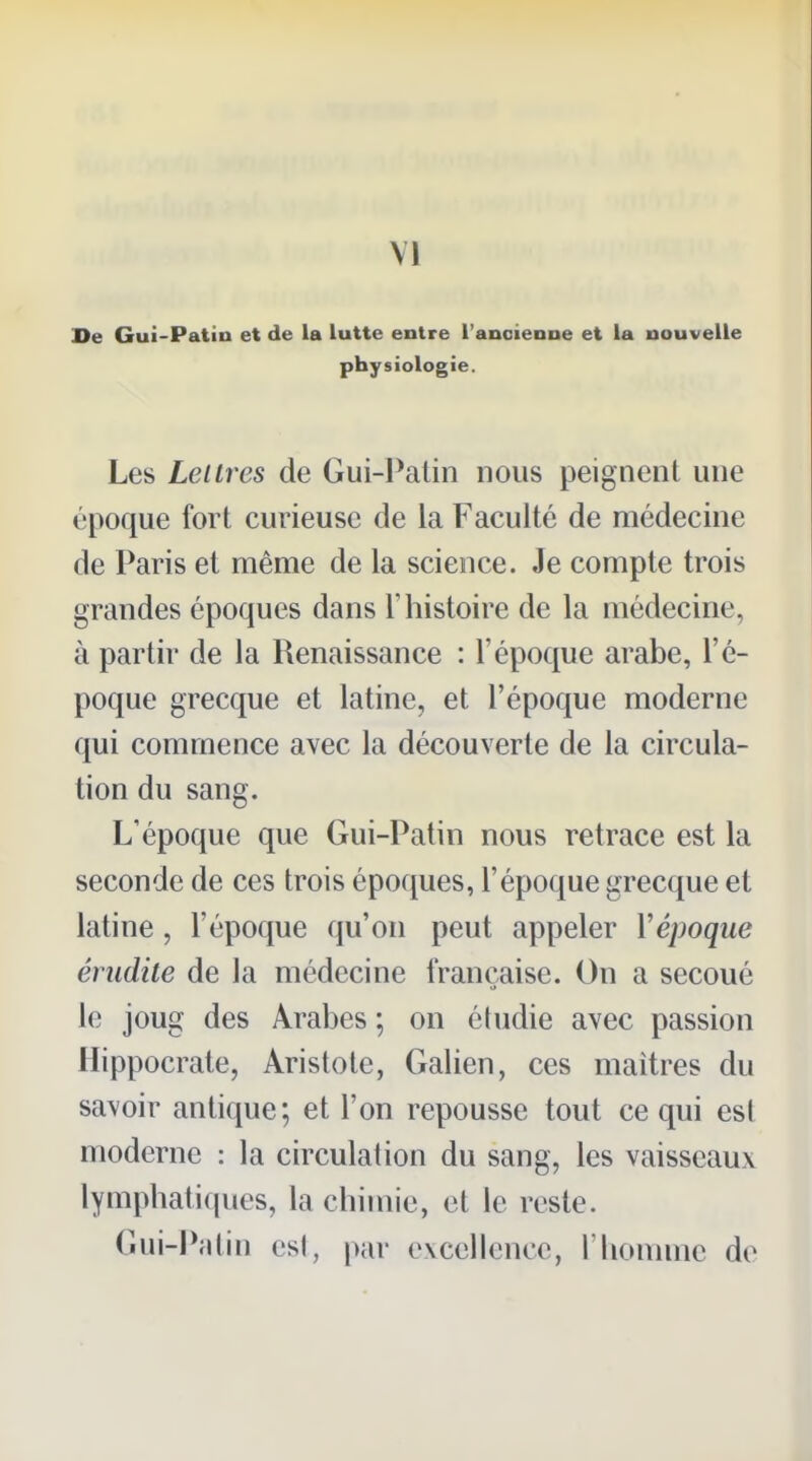 De Gui-Patin et de la lutte entre l'ancienne et la nouvelle physiologie. Les Leilres de Gui-Palin nous peignent une époque fort curieuse de la Faculté de médecine de Paris et même de la science. Je compte trois grandes époques dans l'histoire de la médecine, à partir de la Renaissance : l'époque arabe, l'é- poque grecque et latine, et l'époque moderne qui commence avec la découverte de la circula- tion du sang. L'époque que Gui-Patin nous retrace est la seconde de ces trois époques, l'époque grecque et latine, l'époque qu'on peut appeler Vépoque érudile de la médecine française. On a secoué le joug des Arabes ; on éludie avec passion Hippocrate, Aristote, Galien, ces maîtres du savoir antique; et l'on repousse tout ce qui esl moderne : la circulation du sang, les vaisseaux lymphati(iues, la chimie, et le reste. Gui-I^din esl, par evcellence, l'homme de