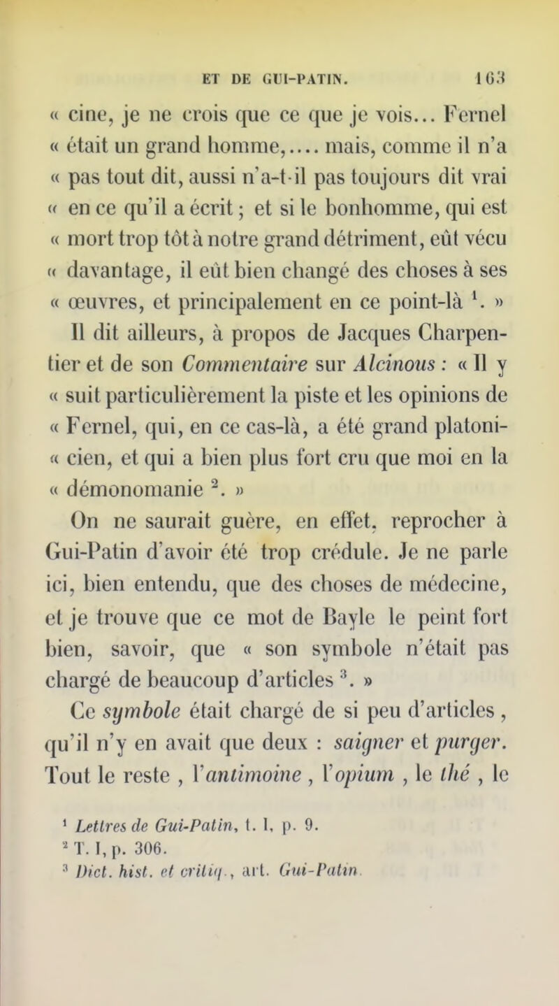 « cine, je ne crois que ce que je vois... Fernel « était un grand homme,.... mais, comme il n'a « pas tout dit, aussi n'a-t il pas toujours dit vrai « en ce qu'il a écrit ; et si le bonhomme, qui est « mort trop tôt à notre grand détriment, eût vécu (( davantage, il eût bien changé des choses à ses « œuvres, et principalement en ce point-là » Il dit ailleurs, à propos de Jacques Charpen- tier et de son Commentaire sur Alcinous : « Il y « suit particulièrement la piste et les opinions de « Fernel, qui, en ce cas-là, a été grand platoni- « cien, et qui a bien plus fort cru que moi en la « démonomanie ^. » On ne saurait guère, en effet, reprocher à Gui-Patin d'avoir été trop crédule. Je ne parle ici, bien entendu, que des choses de médecine, et je trouve que ce mot de Bayle le peint fort bien, savoir, que « son symbole n'était pas chargé de beaucoup d'articles \ » Ce symbole était chargé de si peu d'articles, qu'il n'y en avait que deux : saigner et purger. Tout le reste , Y antimoine , \ opium , le ihé , le ^ Lettres de Gui-Patin, \. I, p. 9. '-'T. I,p. 306. Dicl. hist. et critKj., ail. Gui-Vatin.