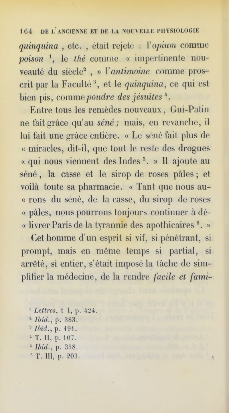 quinquina , etc. , était rejeté : Vopinm comme poison \ le thé comme « impertinente nou- veauté du siècle^ , » Y antimoine comme pros- crit par la Faculté % et le quinquina, ce qui est bien pis, comme poudre des jésuites ^. Entre tous les remèdes nouveaux, Gui-Patin ne fait grâce qu'au séné ; mais, en revanche, il lui fait une grâce entière. « Le séné fait plus de « miracles, dit-il, que tout le reste des drogues « qui nous viennent des Indes ■\ » Il ajoute au séné, la casse et le sirop de roses pâles ; et voilà toute sa pharmacie. « Tant que nous au- « rons du séné, de la casse, du sirop de roses « pâles, nous pourrons toujours continuer à dé- (( livrer Paris de la tyrannie des apothicaires ^. » Cet homme d'un esprit si vif, si pénétrant, si prompt, mais en même temps si partial, si arrêté, si entier, s'était imposé la lâche de sim- plifier la médecine, de la rendre facile et fami- ' Lettres, t 1, p. 424. ^ Ibid., p. 383. ^ l(>id., p. 191. ^ T. 11, p. 107. ^ 1/nd., p. 358.