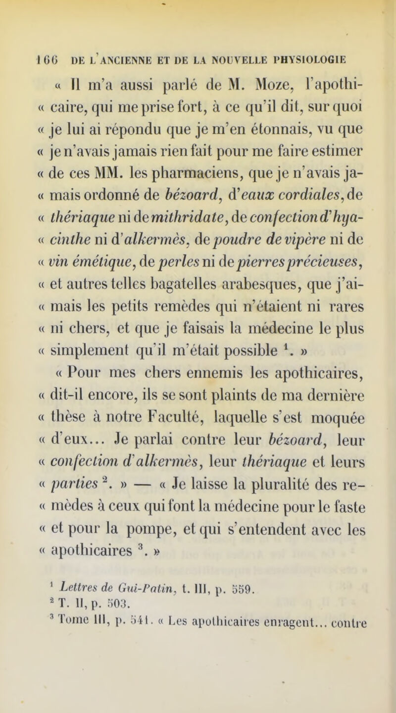 « Il m'a aussi parlé de M. Moze, l'apothi- « caire, qui méprise fort, à ce qu'il dit, sur quoi « je lui ai répondu que je m'en étonnais, vu que « je n'avais jamais rien fait pour me faire estimer « de ces MM. les pharmaciens, que je n'avais ja- « mais ordonné de bézoard, d'eaux cordiales, de « thériaque ni demithridate, de confectiond'hya- « cinthe ni d'alkermès, de poudrée de vipère ni de « vin émélique, de perles ni de pierres précieuses, « et autres telles bagatelles arabesques, que j'ai- « mais les petits remèdes qui n'étaient ni rares « ni chers, et que je faisais la médecine le plus « simplement qu'il m'était possible » « Pour mes chers ennemis les apothicaires, « dit-il encore, ils se sont plaints de ma dernière « thèse à notre Faculté, laquelle s'est moquée « d'eux... Je parlai contre leur bézoard, leur « confeclion d'alkermès, leur théiiaque et leurs « parties ^ » — « Je laisse la pluralité des re- « mèdes à ceux qui font la médecine pour le faste « et pour la pompe, et qui s'entendent avec les « apothicaires ^ » ' Lettres de Gui-Patin, t. 111, p. 559. T. Il, p. H03. ' Tome III, p. im. « Les apothicaires enragent... contre