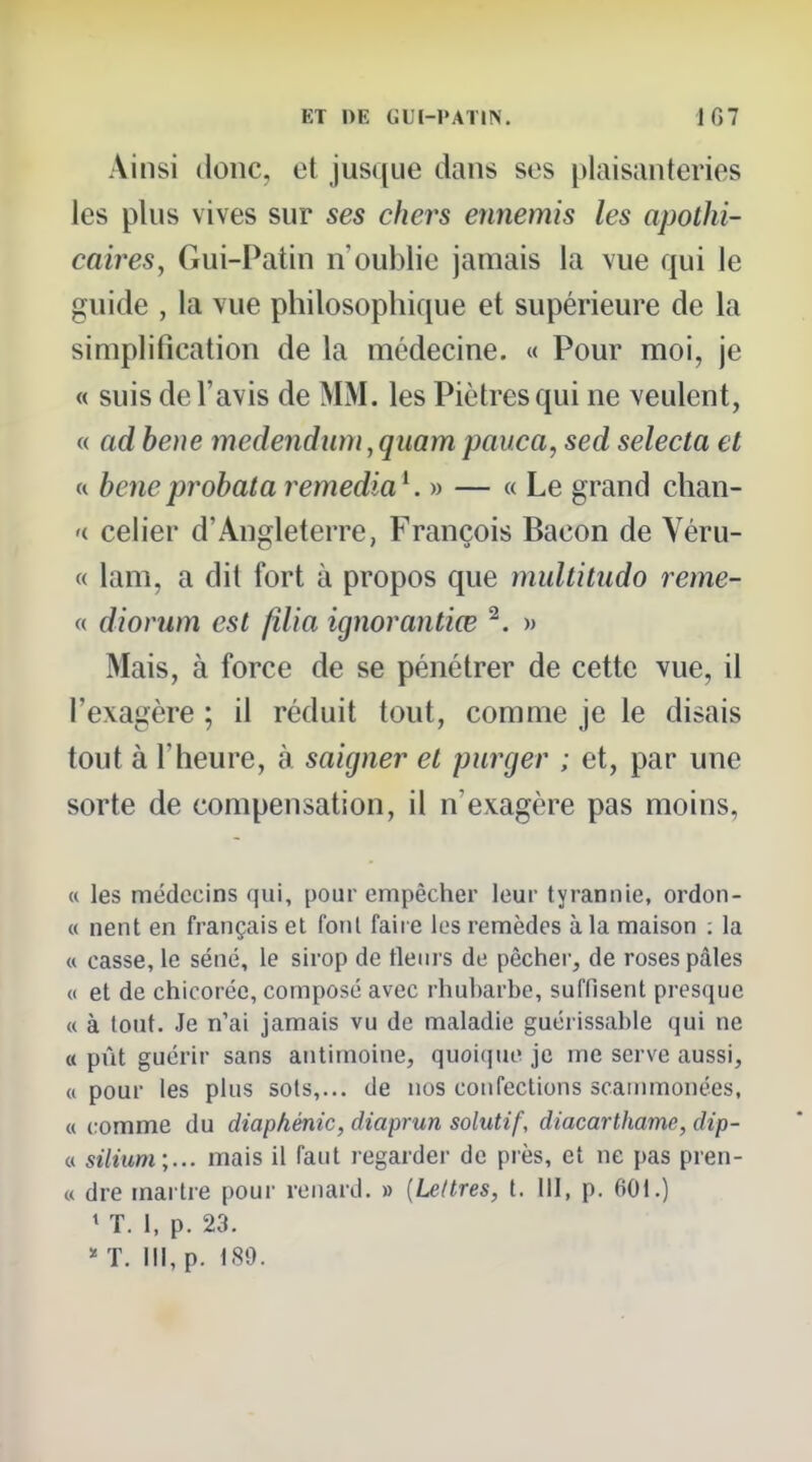 Ainsi donc, et jusque dans ses plaisanteries les plus vives sur ses chers ennemis les apothi- caires, Gui-Patin n'oublie jamais la vue qui le guide , la vue philosophique et supérieure de la simplification de la médecine. « Pour moi, je « suis de l'avis de MM. les Piètres qui ne veulent, « ad beue medendum, quam pauca, sed selecta et « heneprohataremediaK » — « Le grand chan- '( celier d'Angleterre, François Bacon de Véru- « lam, a dit fort à propos que multitudo reme- « diorum est filia ignorantiœ ^. » Mais, à force de se pénétrer de cette vue, il l'exagère ; il réduit tout, comme je le disais tout à l'heure, à saigner et purger ; et, par une sorte de compensation, il n'exagère pas moins, « les médecins qui, pour empêcher leur tyrannie, ordon- « nent en français et font faire les remèdes à la maison : la « casse, le séné, le sirop de tlenrs de pêcher, de roses pâles « et de chicorée, composé avec rhubarbe, suffisent presque « à tout. Je n'ai jamais vu de maladie guérissable qui ne « pût guérir sans antimoine, quoicjue je me serve aussi, «pour les plus sots,... de nos confections scainmonées, « comme du diaphénic, diaprun solutif, diacarthame, dip- « silium;... mais il faut regarder de près, et ne pas pren- « dre martre pour renard. » [Lettres, t. lil, p. 601.) ' T. 1, p. 23. * T. III, p. 180.
